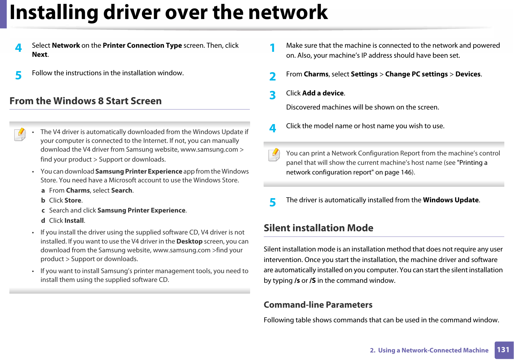 Installing driver over the network1312.  Using a Network-Connected Machine4  Select Network on the Printer Connection Type screen. Then, click Next.5  Follow the instructions in the installation window.From the Windows 8 Start Screen • The V4 driver is automatically downloaded from the Windows Update if your computer is connected to the Internet. If not, you can manually download the V4 driver from Samsung website, www.samsung.com &gt;find your product &gt; Support or downloads.• You can download Samsung Printer Experience app from the Windows Store. You need have a Microsoft account to use the Windows Store.a  From Charms, select Search.b  Click Store.c  Search and click Samsung Printer Experience.d  Click Install.• If you install the driver using the supplied software CD, V4 driver is not installed. If you want to use the V4 driver in the Desktop screen, you can download from the Samsung website, www.samsung.com &gt;find your product &gt; Support or downloads.• If you want to install Samsung’s printer management tools, you need to install them using the supplied software CD. 1Make sure that the machine is connected to the network and powered on. Also, your machine’s IP address should have been set.2  From Charms, select Settings &gt; Change PC settings &gt; Devices.3  Click Add a device.Discovered machines will be shown on the screen.4  Click the model name or host name you wish to use. You can print a Network Configuration Report from the machine’s control panel that will show the current machine’s host name (see &quot;Printing a network configuration report&quot; on page 146). 5  The driver is automatically installed from the Windows Update.Silent installation ModeSilent installation mode is an installation method that does not require any user intervention. Once you start the installation, the machine driver and software are automatically installed on you computer. You can start the silent installation by typing /s or /S in the command window.Command-line ParametersFollowing table shows commands that can be used in the command window.