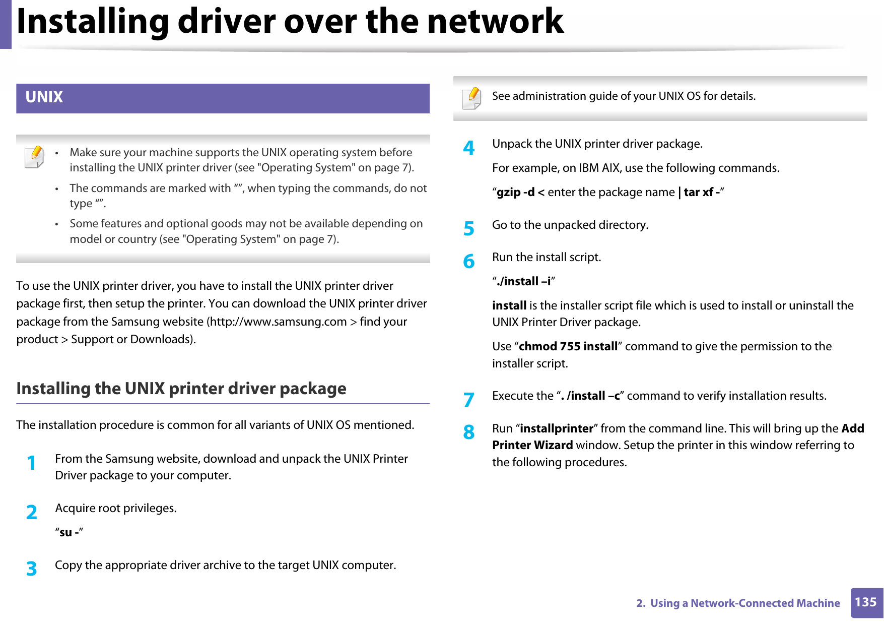 Installing driver over the network1352.  Using a Network-Connected Machine8 UNIX • Make sure your machine supports the UNIX operating system before installing the UNIX printer driver (see &quot;Operating System&quot; on page 7).• The commands are marked with “”, when typing the commands, do not type “”.• Some features and optional goods may not be available depending on model or country (see &quot;Operating System&quot; on page 7). To use the UNIX printer driver, you have to install the UNIX printer driver package first, then setup the printer. You can download the UNIX printer driver package from the Samsung website (http://www.samsung.com &gt; find your product &gt; Support or Downloads).Installing the UNIX printer driver packageThe installation procedure is common for all variants of UNIX OS mentioned.1From the Samsung website, download and unpack the UNIX Printer Driver package to your computer.2  Acquire root privileges.“su -”3  Copy the appropriate driver archive to the target UNIX computer. See administration guide of your UNIX OS for details. 4  Unpack the UNIX printer driver package.For example, on IBM AIX, use the following commands.“gzip -d &lt; enter the package name | tar xf -”5  Go to the unpacked directory.6  Run the install script.“./install –i”install is the installer script file which is used to install or uninstall the UNIX Printer Driver package.Use “chmod 755 install” command to give the permission to the installer script.7  Execute the “. /install –c” command to verify installation results.8  Run “installprinter” from the command line. This will bring up the Add Printer Wizard window. Setup the printer in this window referring to the following procedures.
