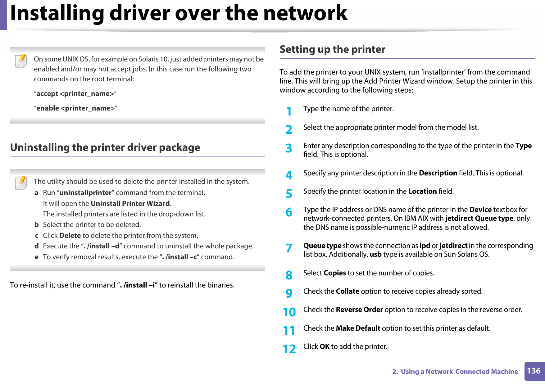 Installing driver over the network1362.  Using a Network-Connected Machine On some UNIX OS, for example on Solaris 10, just added printers may not be enabled and/or may not accept jobs. In this case run the following two commands on the root terminal:“accept &lt;printer_name&gt;”“enable &lt;printer_name&gt;” Uninstalling the printer driver package The utility should be used to delete the printer installed in the system.a  Run “uninstallprinter” command from the terminal.It will open the Uninstall Printer Wizard.The installed printers are listed in the drop-down list.b  Select the printer to be deleted.c  Click Delete to delete the printer from the system.d  Execute the “. /install –d” command to uninstall the whole package.e  To verify removal results, execute the “. /install –c” command. To re-install it, use the command “. /install –i” to reinstall the binaries.Setting up the printerTo add the printer to your UNIX system, run ‘installprinter’ from the command line. This will bring up the Add Printer Wizard window. Setup the printer in this window according to the following steps:1Type the name of the printer.2 Select the appropriate printer model from the model list.3 Enter any description corresponding to the type of the printer in the Type field. This is optional.4 Specify any printer description in the Description field. This is optional.5 Specify the printer location in the Location field.6 Type the IP address or DNS name of the printer in the Device textbox for network-connected printers. On IBM AIX with jetdirect Queue type, only the DNS name is possible-numeric IP address is not allowed.7  Queue type shows the connection as lpd or jetdirect in the corresponding list box. Additionally, usb type is available on Sun Solaris OS.8 Select Copies to set the number of copies.9 Check the Collate option to receive copies already sorted.10 Check the Reverse Order option to receive copies in the reverse order.11 Check the Make Default option to set this printer as default.12 Click OK to add the printer.