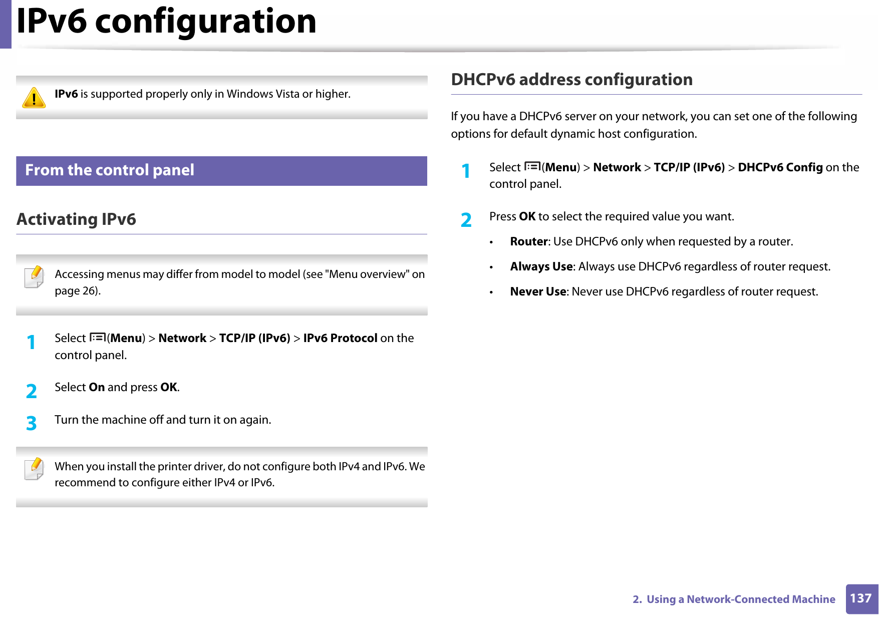 1372.  Using a Network-Connected MachineIPv6 configuration IPv6 is supported properly only in Windows Vista or higher. 9 From the control panelActivating IPv6 Accessing menus may differ from model to model (see &quot;Menu overview&quot; on page 26). 1Select (Menu) &gt; Network &gt; TCP/IP (IPv6) &gt; IPv6 Protocol on the control panel.2  Select On and press OK.3  Turn the machine off and turn it on again. When you install the printer driver, do not configure both IPv4 and IPv6. We recommend to configure either IPv4 or IPv6. DHCPv6 address configurationIf you have a DHCPv6 server on your network, you can set one of the following options for default dynamic host configuration.1Select (Menu) &gt; Network &gt; TCP/IP (IPv6) &gt; DHCPv6 Config on the control panel.2  Press OK to select the required value you want.•Router: Use DHCPv6 only when requested by a router.•Always Use: Always use DHCPv6 regardless of router request.•Never Use: Never use DHCPv6 regardless of router request.