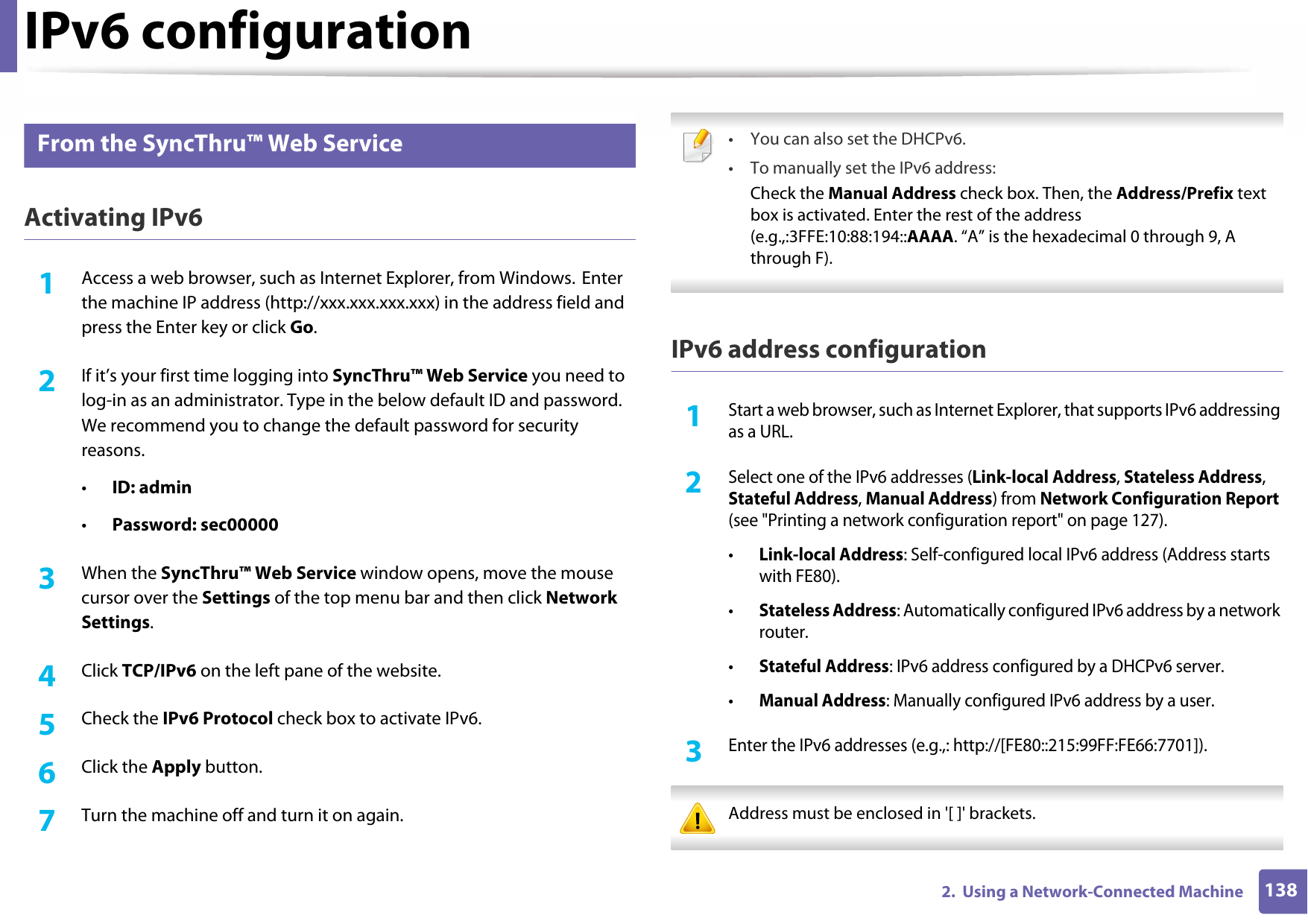 IPv6 configuration1382.  Using a Network-Connected Machine10 From the SyncThru™ Web ServiceActivating IPv61Access a web browser, such as Internet Explorer, from Windows. Enter the machine IP address (http://xxx.xxx.xxx.xxx) in the address field and press the Enter key or click Go.2  If it’s your first time logging into SyncThru™ Web Service you need to log-in as an administrator. Type in the below default ID and password. We recommend you to change the default password for security reasons.•ID: admin•Password: sec000003  When the SyncThru™ Web Service window opens, move the mouse cursor over the Settings of the top menu bar and then click Network Settings.4  Click TCP/IPv6 on the left pane of the website.5  Check the IPv6 Protocol check box to activate IPv6.6  Click the Apply button.7  Turn the machine off and turn it on again. • You can also set the DHCPv6.• To manually set the IPv6 address:Check the Manual Address check box. Then, the Address/Prefix text box is activated. Enter the rest of the address (e.g.,:3FFE:10:88:194::AAAA. “A” is the hexadecimal 0 through 9, A through F). IPv6 address configuration1Start a web browser, such as Internet Explorer, that supports IPv6 addressing as a URL.2 Select one of the IPv6 addresses (Link-local Address, Stateless Address, Stateful Address, Manual Address) from Network Configuration Report (see &quot;Printing a network configuration report&quot; on page 127).•Link-local Address: Self-configured local IPv6 address (Address starts with FE80).•Stateless Address: Automatically configured IPv6 address by a network router.•Stateful Address: IPv6 address configured by a DHCPv6 server.•Manual Address: Manually configured IPv6 address by a user.3 Enter the IPv6 addresses (e.g.,: http://[FE80::215:99FF:FE66:7701]). Address must be enclosed in &apos;[ ]&apos; brackets. 