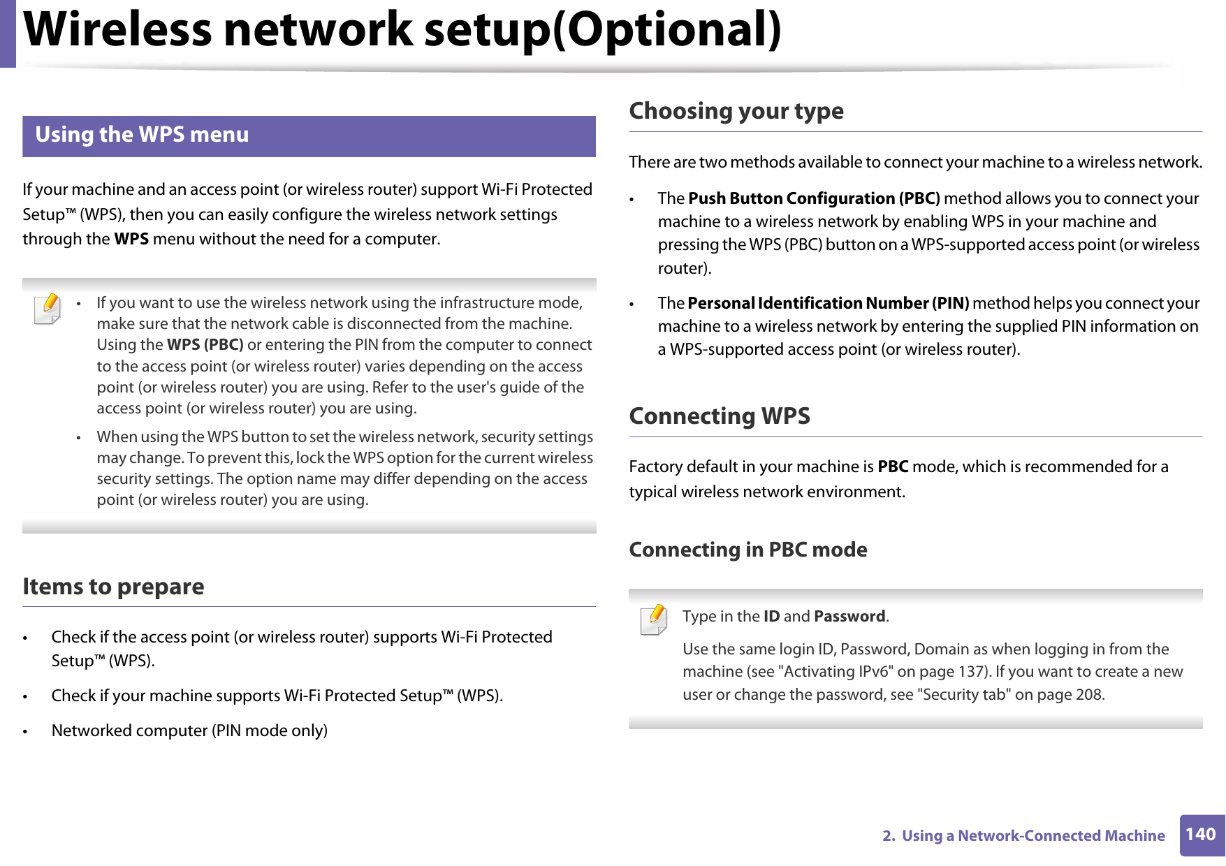 Wireless network setup(Optional)1402.  Using a Network-Connected Machine12 Using the WPS menuIf your machine and an access point (or wireless router) support Wi-Fi Protected Setup™ (WPS), then you can easily configure the wireless network settings through the WPS menu without the need for a computer. • If you want to use the wireless network using the infrastructure mode, make sure that the network cable is disconnected from the machine. Using the WPS (PBC) or entering the PIN from the computer to connect to the access point (or wireless router) varies depending on the access point (or wireless router) you are using. Refer to the user&apos;s guide of the access point (or wireless router) you are using.• When using the WPS button to set the wireless network, security settings may change. To prevent this, lock the WPS option for the current wireless security settings. The option name may differ depending on the access point (or wireless router) you are using. Items to prepare• Check if the access point (or wireless router) supports Wi-Fi Protected Setup™ (WPS).• Check if your machine supports Wi-Fi Protected Setup™ (WPS).• Networked computer (PIN mode only)Choosing your typeThere are two methods available to connect your machine to a wireless network.• The Push Button Configuration (PBC) method allows you to connect your machine to a wireless network by enabling WPS in your machine and pressing the WPS (PBC) button on a WPS-supported access point (or wireless router).• The Personal Identification Number (PIN) method helps you connect your machine to a wireless network by entering the supplied PIN information on a WPS-supported access point (or wireless router).Connecting WPSFactory default in your machine is PBC mode, which is recommended for a typical wireless network environment.Connecting in PBC mode Type in the ID and Password.Use the same login ID, Password, Domain as when logging in from the machine (see &quot;Activating IPv6&quot; on page 137). If you want to create a new user or change the password, see &quot;Security tab&quot; on page 208. 