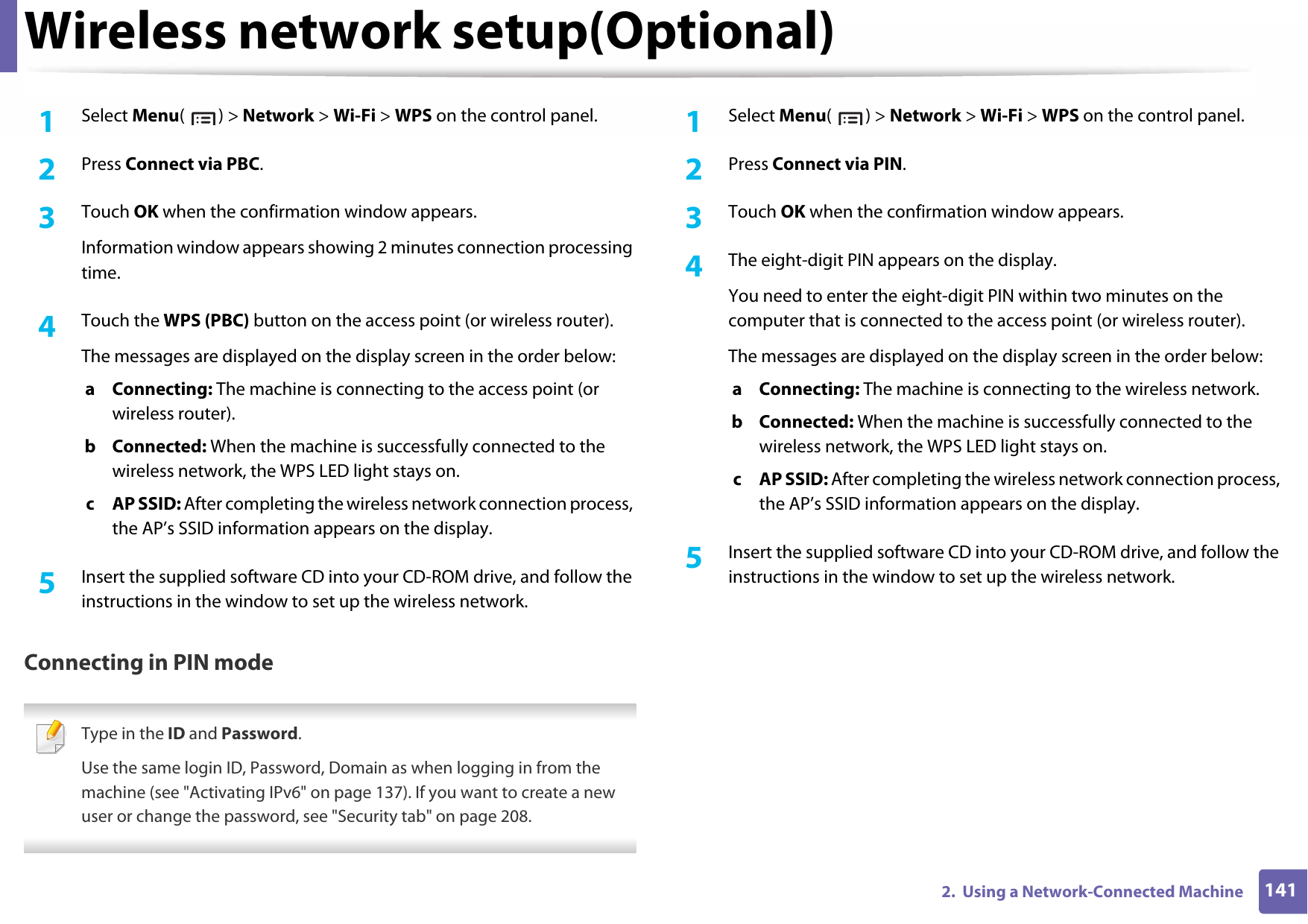Wireless network setup(Optional)1412.  Using a Network-Connected Machine1Select Menu() &gt; Network &gt; Wi-Fi &gt; WPS on the control panel.2  Press Connect via PBC.3  Touch OK when the confirmation window appears.Information window appears showing 2 minutes connection processing time.4  Touch the WPS (PBC) button on the access point (or wireless router).The messages are displayed on the display screen in the order below:a Connecting: The machine is connecting to the access point (or wireless router).b Connected: When the machine is successfully connected to the wireless network, the WPS LED light stays on.c AP SSID: After completing the wireless network connection process, the AP’s SSID information appears on the display.5  Insert the supplied software CD into your CD-ROM drive, and follow the instructions in the window to set up the wireless network.Connecting in PIN mode Type in the ID and Password.Use the same login ID, Password, Domain as when logging in from the machine (see &quot;Activating IPv6&quot; on page 137). If you want to create a new user or change the password, see &quot;Security tab&quot; on page 208. 1Select Menu() &gt; Network &gt; Wi-Fi &gt; WPS on the control panel.2  Press Connect via PIN.3  Touch OK when the confirmation window appears.4  The eight-digit PIN appears on the display.You need to enter the eight-digit PIN within two minutes on the computer that is connected to the access point (or wireless router).The messages are displayed on the display screen in the order below:a Connecting: The machine is connecting to the wireless network.b Connected: When the machine is successfully connected to the wireless network, the WPS LED light stays on.c AP SSID: After completing the wireless network connection process, the AP’s SSID information appears on the display.5  Insert the supplied software CD into your CD-ROM drive, and follow the instructions in the window to set up the wireless network.