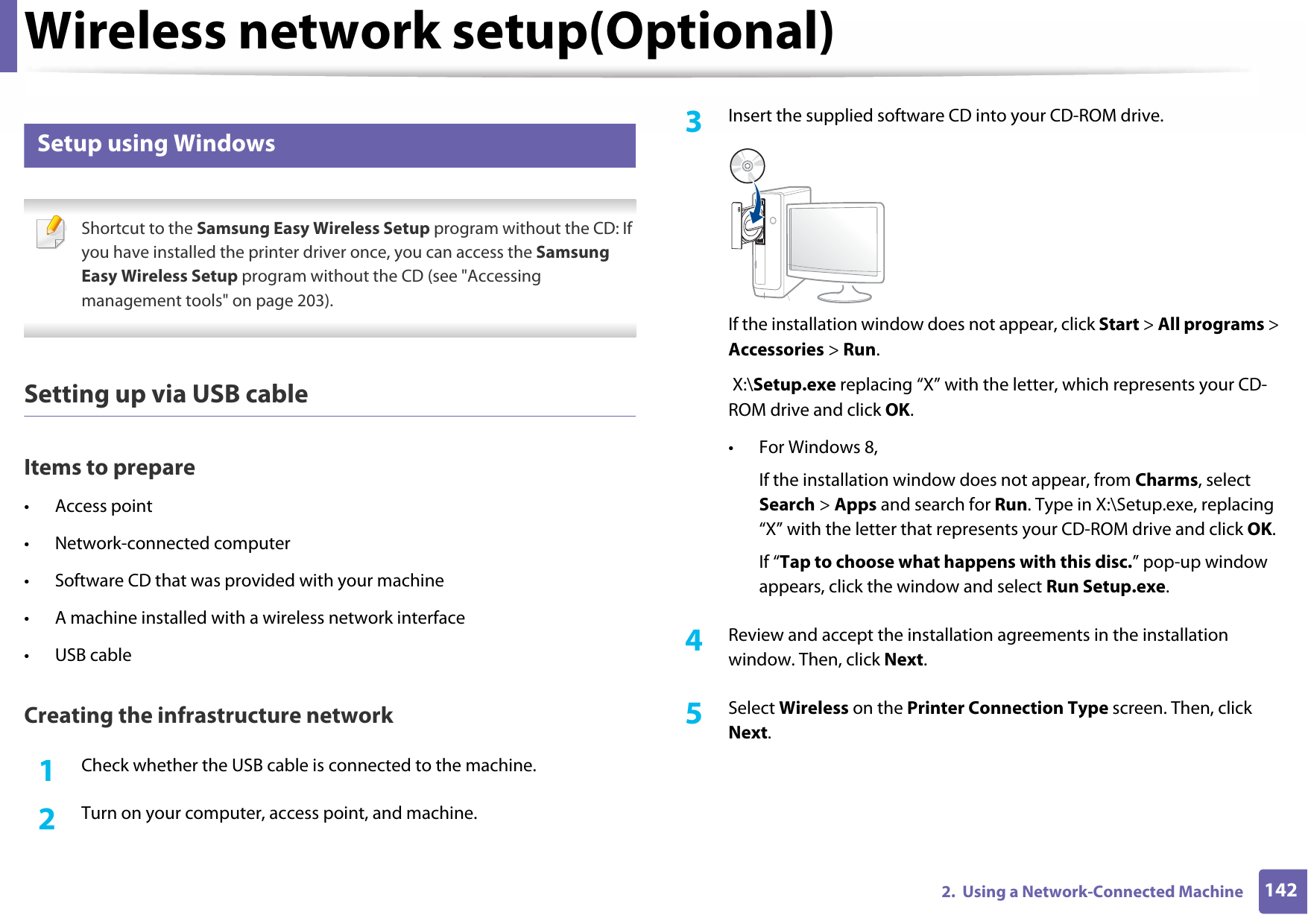 Wireless network setup(Optional)1422.  Using a Network-Connected Machine13 Setup using Windows Shortcut to the Samsung Easy Wireless Setup program without the CD: If you have installed the printer driver once, you can access the Samsung Easy Wireless Setup program without the CD (see &quot;Accessing management tools&quot; on page 203). Setting up via USB cableItems to prepare• Access point• Network-connected computer• Software CD that was provided with your machine• A machine installed with a wireless network interface• USB cableCreating the infrastructure network1Check whether the USB cable is connected to the machine.2  Turn on your computer, access point, and machine.3  Insert the supplied software CD into your CD-ROM drive.If the installation window does not appear, click Start &gt; All programs &gt; Accessories &gt; Run. X:\Setup.exe replacing “X” with the letter, which represents your CD-ROM drive and click OK.• For Windows 8,If the installation window does not appear, from Charms, select Search &gt; Apps and search for Run. Type in X:\Setup.exe, replacing “X” with the letter that represents your CD-ROM drive and click OK.If “Tap to choose what happens with this disc.” pop-up window appears, click the window and select Run Setup.exe.4  Review and accept the installation agreements in the installation window. Then, click Next.5  Select Wireless on the Printer Connection Type screen. Then, click Next.