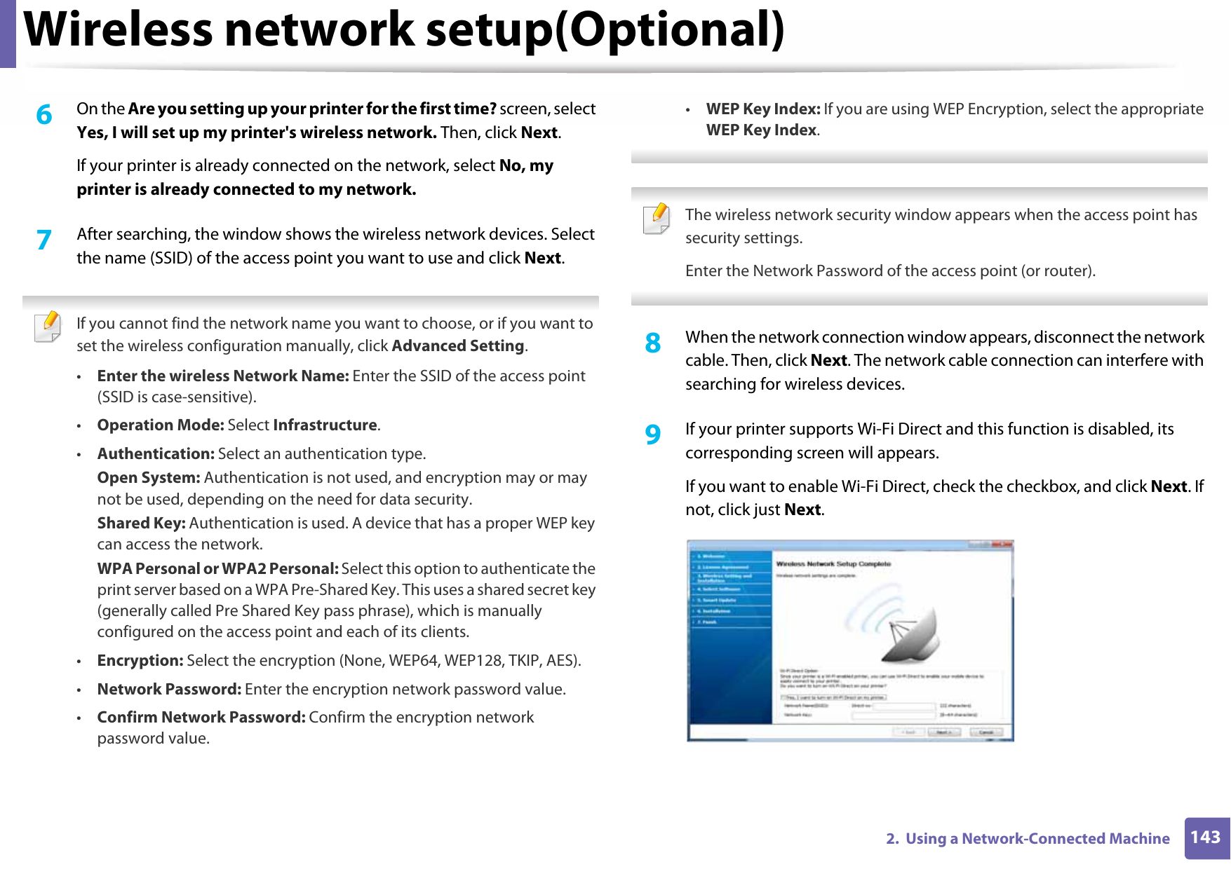 Wireless network setup(Optional)1432.  Using a Network-Connected Machine6  On the Are you setting up your printer for the first time? screen, select Yes, I will set up my printer&apos;s wireless network. Then, click Next.If your printer is already connected on the network, select No, my printer is already connected to my network.7  After searching, the window shows the wireless network devices. Select the name (SSID) of the access point you want to use and click Next. If you cannot find the network name you want to choose, or if you want to set the wireless configuration manually, click Advanced Setting.•Enter the wireless Network Name: Enter the SSID of the access point (SSID is case-sensitive).•Operation Mode: Select Infrastructure.•Authentication: Select an authentication type.Open System: Authentication is not used, and encryption may or may not be used, depending on the need for data security.Shared Key: Authentication is used. A device that has a proper WEP key can access the network.WPA Personal or WPA2 Personal: Select this option to authenticate the print server based on a WPA Pre-Shared Key. This uses a shared secret key (generally called Pre Shared Key pass phrase), which is manually configured on the access point and each of its clients.•Encryption: Select the encryption (None, WEP64, WEP128, TKIP, AES).•Network Password: Enter the encryption network password value.•Confirm Network Password: Confirm the encryption network password value.•WEP Key Index: If you are using WEP Encryption, select the appropriate WEP Key Index.  The wireless network security window appears when the access point has security settings.Enter the Network Password of the access point (or router). 8  When the network connection window appears, disconnect the network cable. Then, click Next. The network cable connection can interfere with searching for wireless devices.9  If your printer supports Wi-Fi Direct and this function is disabled, its corresponding screen will appears.If you want to enable Wi-Fi Direct, check the checkbox, and click Next. If not, click just Next.