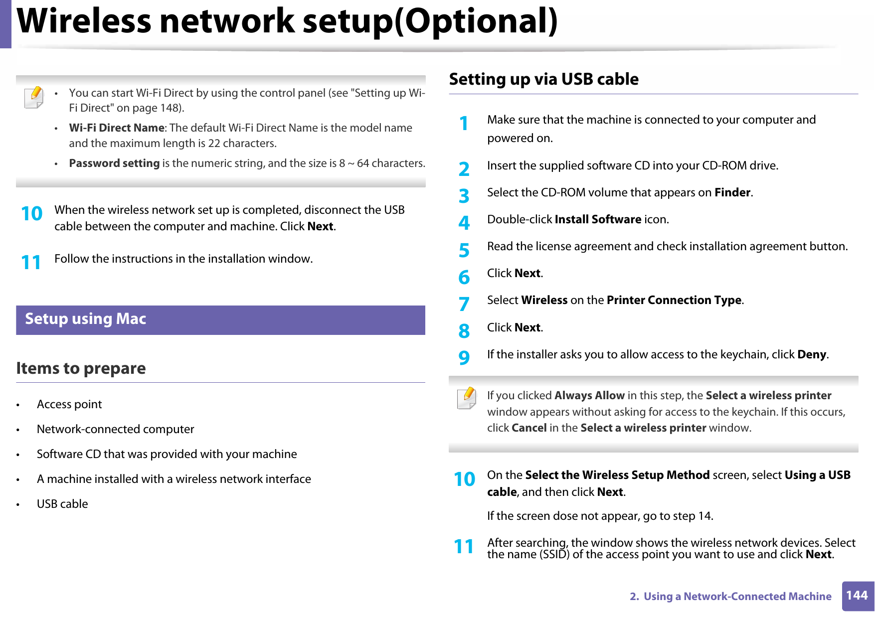 Wireless network setup(Optional)1442.  Using a Network-Connected Machine • You can start Wi-Fi Direct by using the control panel (see &quot;Setting up Wi-Fi Direct&quot; on page 148).•Wi-Fi Direct Name: The default Wi-Fi Direct Name is the model name and the maximum length is 22 characters.•Password setting is the numeric string, and the size is 8 ~ 64 characters. 10  When the wireless network set up is completed, disconnect the USB cable between the computer and machine. Click Next.11  Follow the instructions in the installation window.14 Setup using MacItems to prepare• Access point• Network-connected computer• Software CD that was provided with your machine• A machine installed with a wireless network interface• USB cableSetting up via USB cable1Make sure that the machine is connected to your computer andpowered on.2  Insert the supplied software CD into your CD-ROM drive.3  Select the CD-ROM volume that appears on Finder.4  Double-click Install Software icon.5  Read the license agreement and check installation agreement button.6  Click Next.7  Select Wireless on the Printer Connection Type.8  Click Next.9  If the installer asks you to allow access to the keychain, click Deny. If you clicked Always Allow in this step, the Select a wireless printer window appears without asking for access to the keychain. If this occurs, click Cancel in the Select a wireless printer window. 10  On the Select the Wireless Setup Method screen, select Using a USB cable, and then click Next.If the screen dose not appear, go to step 14.11  After searching, the window shows the wireless network devices. Select the name (SSID) of the access point you want to use and click Next.