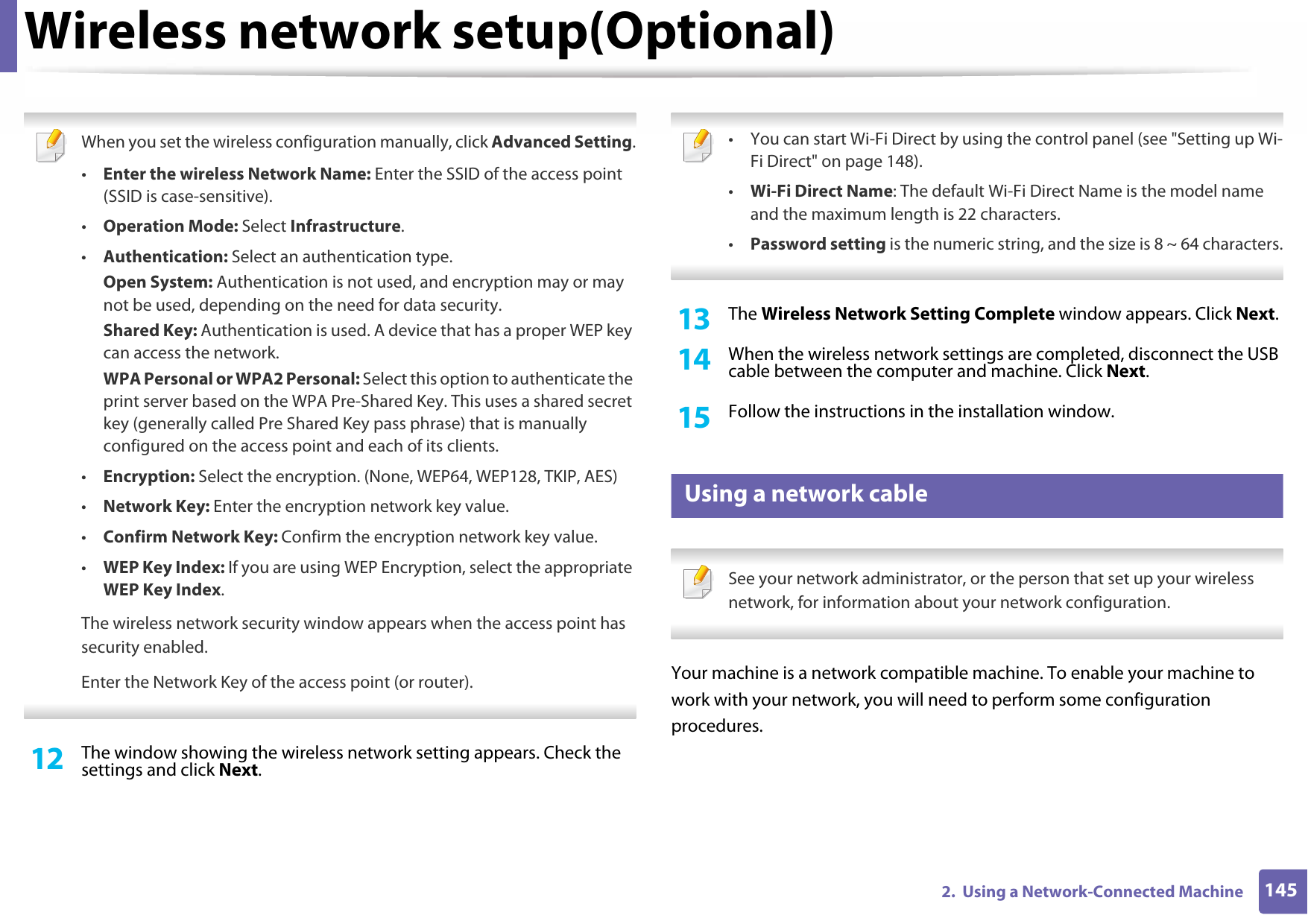Wireless network setup(Optional)1452.  Using a Network-Connected Machine When you set the wireless configuration manually, click Advanced Setting.•Enter the wireless Network Name: Enter the SSID of the access point (SSID is case-sensitive).•Operation Mode: Select Infrastructure.•Authentication: Select an authentication type.Open System: Authentication is not used, and encryption may or may not be used, depending on the need for data security.Shared Key: Authentication is used. A device that has a proper WEP key can access the network.WPA Personal or WPA2 Personal: Select this option to authenticate the print server based on the WPA Pre-Shared Key. This uses a shared secret key (generally called Pre Shared Key pass phrase) that is manually configured on the access point and each of its clients.•Encryption: Select the encryption. (None, WEP64, WEP128, TKIP, AES)•Network Key: Enter the encryption network key value.•Confirm Network Key: Confirm the encryption network key value.•WEP Key Index: If you are using WEP Encryption, select the appropriate WEP Key Index.The wireless network security window appears when the access point has security enabled.Enter the Network Key of the access point (or router). 12  The window showing the wireless network setting appears. Check the settings and click Next. • You can start Wi-Fi Direct by using the control panel (see &quot;Setting up Wi-Fi Direct&quot; on page 148).•Wi-Fi Direct Name: The default Wi-Fi Direct Name is the model name and the maximum length is 22 characters.•Password setting is the numeric string, and the size is 8 ~ 64 characters. 13  The Wireless Network Setting Complete window appears. Click Next.14  When the wireless network settings are completed, disconnect the USB cable between the computer and machine. Click Next.15  Follow the instructions in the installation window.15 Using a network cable See your network administrator, or the person that set up your wireless network, for information about your network configuration. Your machine is a network compatible machine. To enable your machine to work with your network, you will need to perform some configuration procedures.