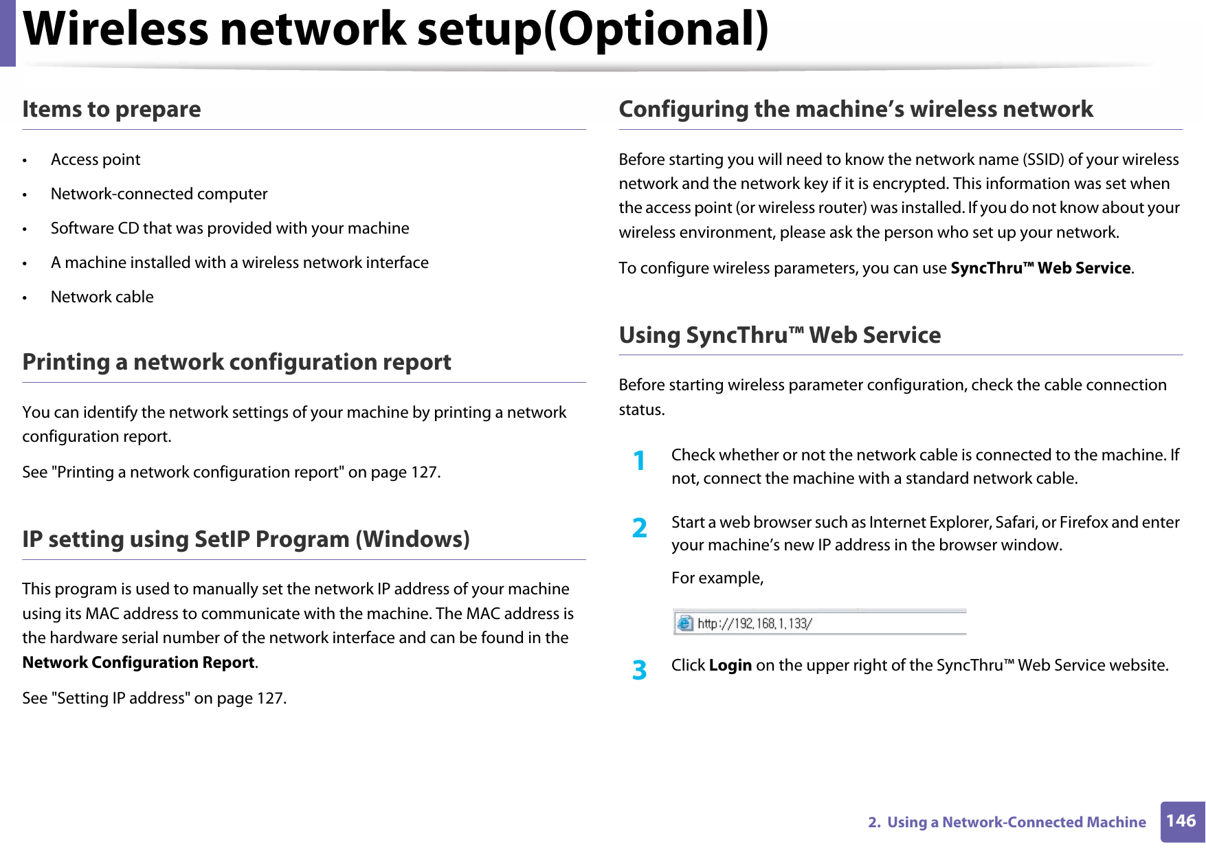Wireless network setup(Optional)1462.  Using a Network-Connected MachineItems to prepare• Access point• Network-connected computer• Software CD that was provided with your machine• A machine installed with a wireless network interface• Network cablePrinting a network configuration reportYou can identify the network settings of your machine by printing a network configuration report.See &quot;Printing a network configuration report&quot; on page 127.IP setting using SetIP Program (Windows)This program is used to manually set the network IP address of your machine using its MAC address to communicate with the machine. The MAC address is the hardware serial number of the network interface and can be found in the Network Configuration Report.See &quot;Setting IP address&quot; on page 127.Configuring the machine’s wireless networkBefore starting you will need to know the network name (SSID) of your wireless network and the network key if it is encrypted. This information was set when the access point (or wireless router) was installed. If you do not know about your wireless environment, please ask the person who set up your network.To configure wireless parameters, you can use SyncThru™ Web Service.Using SyncThru™ Web ServiceBefore starting wireless parameter configuration, check the cable connection status.1Check whether or not the network cable is connected to the machine. If not, connect the machine with a standard network cable.2  Start a web browser such as Internet Explorer, Safari, or Firefox and enter your machine’s new IP address in the browser window.For example,3  Click Login on the upper right of the SyncThru™ Web Service website.