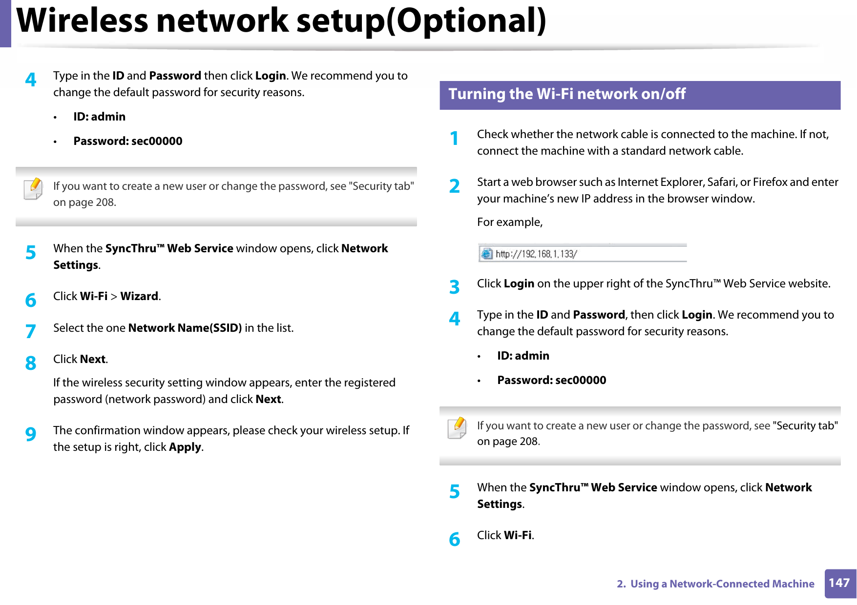Wireless network setup(Optional)1472.  Using a Network-Connected Machine4  Type in the ID and Password then click Login. We recommend you to change the default password for security reasons.•ID: admin •Password: sec00000 If you want to create a new user or change the password, see &quot;Security tab&quot; on page 208. 5  When the SyncThru™ Web Service window opens, click Network Settings.6  Click Wi-Fi &gt; Wizard.7  Select the one Network Name(SSID) in the list.8  Click Next.If the wireless security setting window appears, enter the registered password (network password) and click Next.9  The confirmation window appears, please check your wireless setup. If the setup is right, click Apply.16 Turning the Wi-Fi network on/off1Check whether the network cable is connected to the machine. If not, connect the machine with a standard network cable.2  Start a web browser such as Internet Explorer, Safari, or Firefox and enter your machine’s new IP address in the browser window.For example,3  Click Login on the upper right of the SyncThru™ Web Service website.4  Type in the ID and Password, then click Login. We recommend you to change the default password for security reasons.•ID: admin •Password: sec00000  If you want to create a new user or change the password, see &quot;Security tab&quot; on page 208. 5  When the SyncThru™ Web Service window opens, click Network Settings.6  Click Wi-Fi.