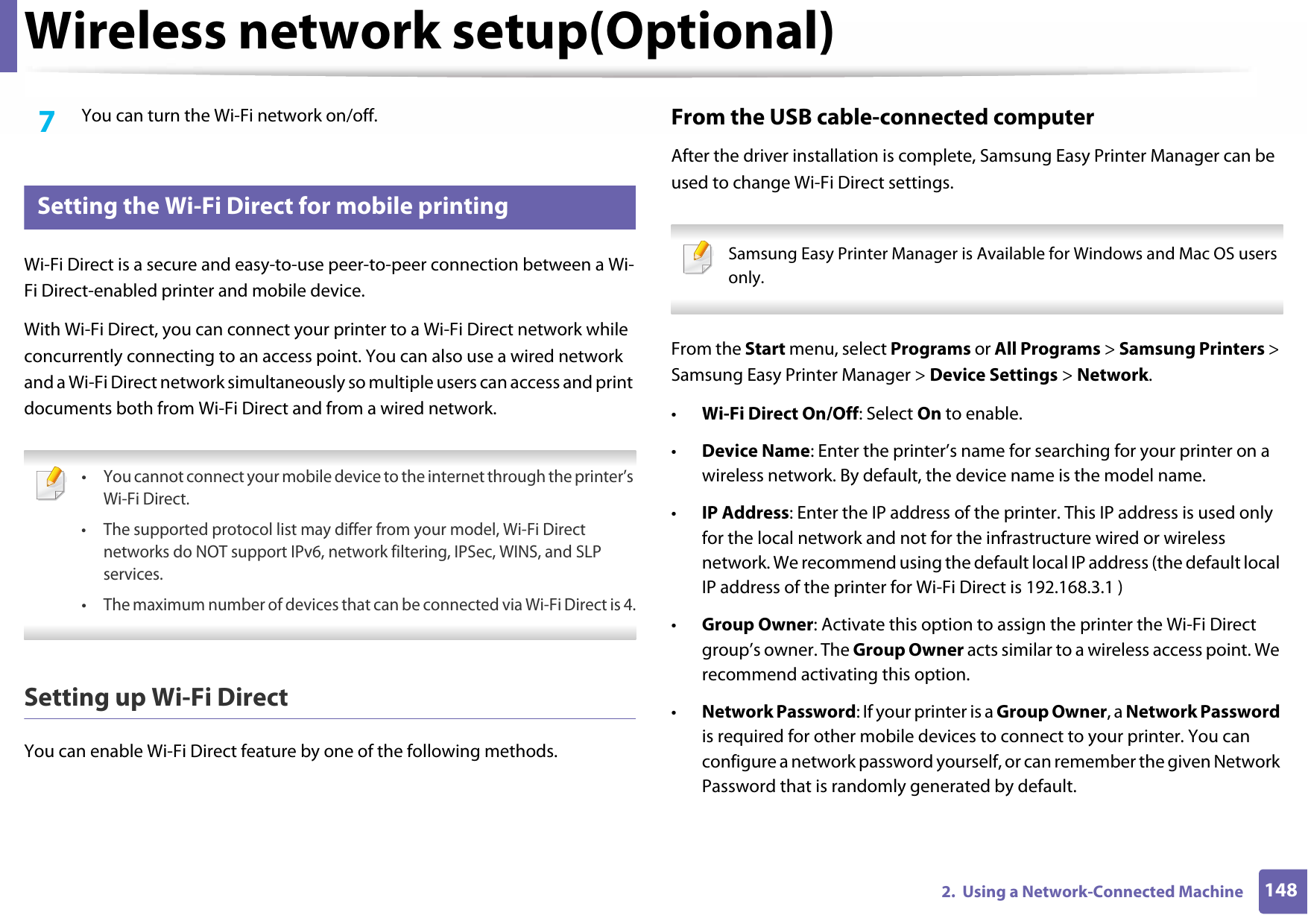 Wireless network setup(Optional)1482.  Using a Network-Connected Machine7  You can turn the Wi-Fi network on/off.17 Setting the Wi-Fi Direct for mobile printingWi-Fi Direct is a secure and easy-to-use peer-to-peer connection between a Wi-Fi Direct-enabled printer and mobile device.With Wi-Fi Direct, you can connect your printer to a Wi-Fi Direct network while concurrently connecting to an access point. You can also use a wired network and a Wi-Fi Direct network simultaneously so multiple users can access and print documents both from Wi-Fi Direct and from a wired network. •You cannot connect your mobile device to the internet through the printer’s Wi-Fi Direct.• The supported protocol list may differ from your model, Wi-Fi Direct networks do NOT support IPv6, network filtering, IPSec, WINS, and SLP services.•The maximum number of devices that can be connected via Wi-Fi Direct is 4. Setting up Wi-Fi DirectYou can enable Wi-Fi Direct feature by one of the following methods.From the USB cable-connected computerAfter the driver installation is complete, Samsung Easy Printer Manager can be used to change Wi-Fi Direct settings. Samsung Easy Printer Manager is Available for Windows and Mac OS users only. From the Start menu, select Programs or All Programs &gt; Samsung Printers &gt; Samsung Easy Printer Manager &gt; Device Settings &gt; Network.•Wi-Fi Direct On/Off: Select On to enable.•Device Name: Enter the printer’s name for searching for your printer on a wireless network. By default, the device name is the model name.•IP Address: Enter the IP address of the printer. This IP address is used only for the local network and not for the infrastructure wired or wireless network. We recommend using the default local IP address (the default local IP address of the printer for Wi-Fi Direct is 192.168.3.1 )•Group Owner: Activate this option to assign the printer the Wi-Fi Direct group’s owner. The Group Owner acts similar to a wireless access point. We recommend activating this option.•Network Password: If your printer is a Group Owner, a Network Password is required for other mobile devices to connect to your printer. You can configure a network password yourself, or can remember the given Network Password that is randomly generated by default.