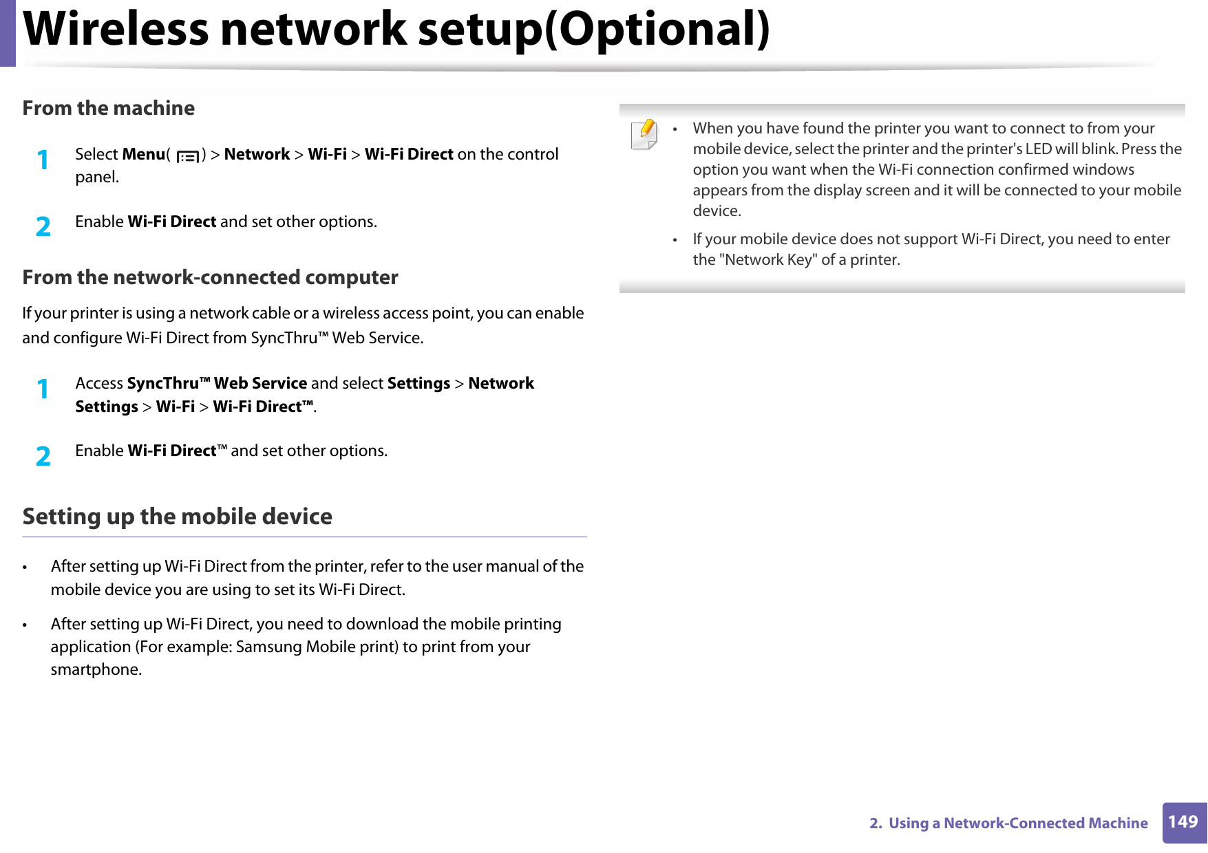Wireless network setup(Optional)1492.  Using a Network-Connected MachineFrom the machine1Select Menu() &gt; Network &gt; Wi-Fi &gt; Wi-Fi Direct on the control panel.2  Enable Wi-Fi Direct and set other options.From the network-connected computerIf your printer is using a network cable or a wireless access point, you can enable and configure Wi-Fi Direct from SyncThru™ Web Service.1Access SyncThru™ Web Service and select Settings &gt; Network Settings &gt; Wi-Fi &gt; Wi-Fi Direct™.2  Enable Wi-Fi Direct™ and set other options.Setting up the mobile device• After setting up Wi-Fi Direct from the printer, refer to the user manual of the mobile device you are using to set its Wi-Fi Direct.• After setting up Wi-Fi Direct, you need to download the mobile printing application (For example: Samsung Mobile print) to print from your smartphone. • When you have found the printer you want to connect to from your mobile device, select the printer and the printer&apos;s LED will blink. Press the option you want when the Wi-Fi connection confirmed windows appears from the display screen and it will be connected to your mobile device.• If your mobile device does not support Wi-Fi Direct, you need to enter the &quot;Network Key&quot; of a printer. 