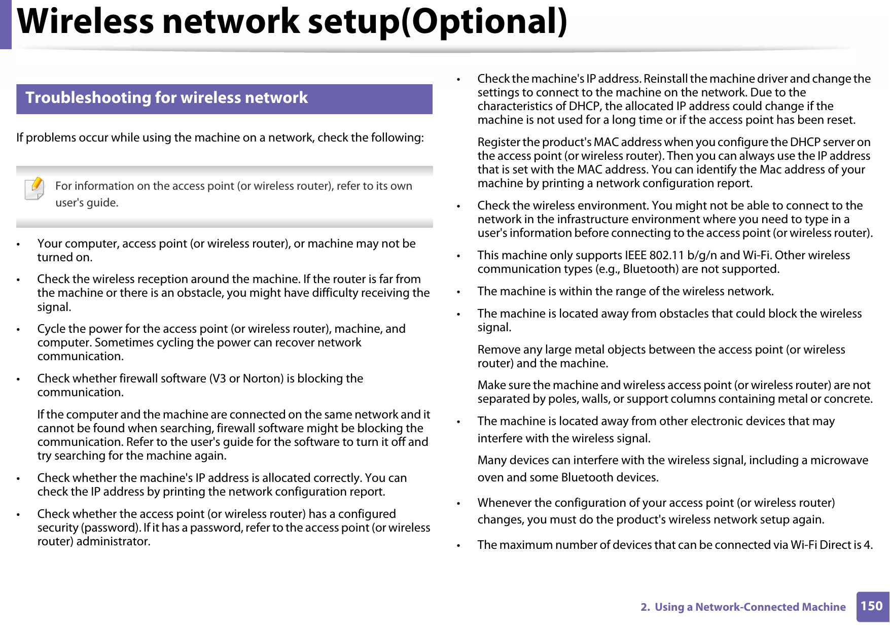 Wireless network setup(Optional)1502.  Using a Network-Connected Machine18 Troubleshooting for wireless networkIf problems occur while using the machine on a network, check the following:  For information on the access point (or wireless router), refer to its own user&apos;s guide. • Your computer, access point (or wireless router), or machine may not be turned on.• Check the wireless reception around the machine. If the router is far from the machine or there is an obstacle, you might have difficulty receiving the signal.• Cycle the power for the access point (or wireless router), machine, and computer. Sometimes cycling the power can recover network communication.• Check whether firewall software (V3 or Norton) is blocking the communication.If the computer and the machine are connected on the same network and it cannot be found when searching, firewall software might be blocking the communication. Refer to the user&apos;s guide for the software to turn it off and try searching for the machine again.• Check whether the machine&apos;s IP address is allocated correctly. You can check the IP address by printing the network configuration report.• Check whether the access point (or wireless router) has a configured security (password). If it has a password, refer to the access point (or wireless router) administrator.• Check the machine&apos;s IP address. Reinstall the machine driver and change the settings to connect to the machine on the network. Due to the characteristics of DHCP, the allocated IP address could change if the machine is not used for a long time or if the access point has been reset.Register the product&apos;s MAC address when you configure the DHCP server on the access point (or wireless router). Then you can always use the IP address that is set with the MAC address. You can identify the Mac address of your machine by printing a network configuration report.• Check the wireless environment. You might not be able to connect to the network in the infrastructure environment where you need to type in a user&apos;s information before connecting to the access point (or wireless router).• This machine only supports IEEE 802.11 b/g/n and Wi-Fi. Other wireless communication types (e.g., Bluetooth) are not supported.• The machine is within the range of the wireless network.• The machine is located away from obstacles that could block the wireless signal.Remove any large metal objects between the access point (or wireless router) and the machine.Make sure the machine and wireless access point (or wireless router) are not separated by poles, walls, or support columns containing metal or concrete.• The machine is located away from other electronic devices that may interfere with the wireless signal.Many devices can interfere with the wireless signal, including a microwave oven and some Bluetooth devices.• Whenever the configuration of your access point (or wireless router) changes, you must do the product&apos;s wireless network setup again.• The maximum number of devices that can be connected via Wi-Fi Direct is 4.