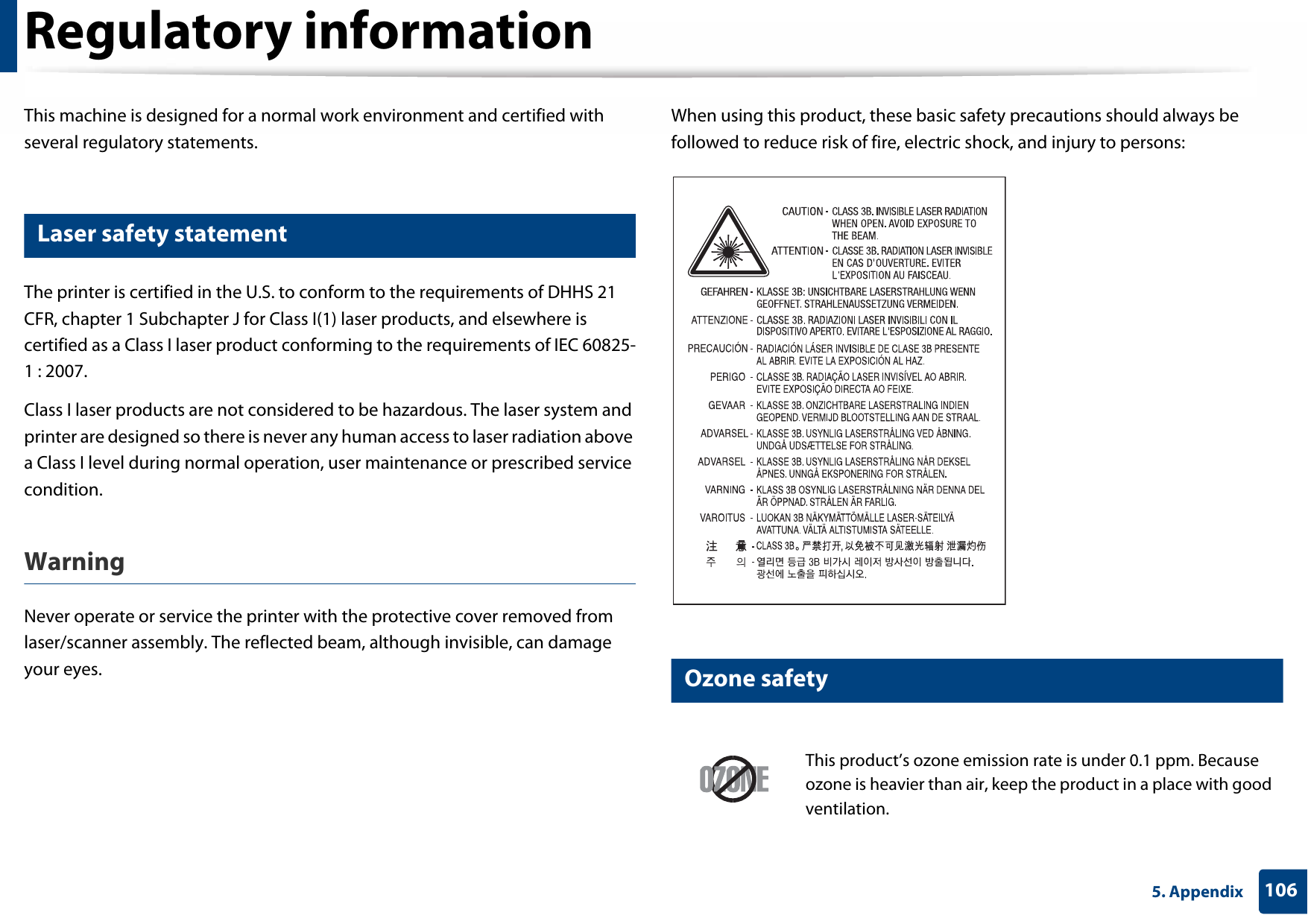 1065. AppendixRegulatory informationThis machine is designed for a normal work environment and certified with several regulatory statements.5 Laser safety statementThe printer is certified in the U.S. to conform to the requirements of DHHS 21 CFR, chapter 1 Subchapter J for Class I(1) laser products, and elsewhere is certified as a Class I laser product conforming to the requirements of IEC 60825-1 : 2007.Class I laser products are not considered to be hazardous. The laser system and printer are designed so there is never any human access to laser radiation above a Class I level during normal operation, user maintenance or prescribed service condition.Warning Never operate or service the printer with the protective cover removed from laser/scanner assembly. The reflected beam, although invisible, can damage your eyes.When using this product, these basic safety precautions should always be followed to reduce risk of fire, electric shock, and injury to persons:6 Ozone safetyThis product’s ozone emission rate is under 0.1 ppm. Because ozone is heavier than air, keep the product in a place with good ventilation.