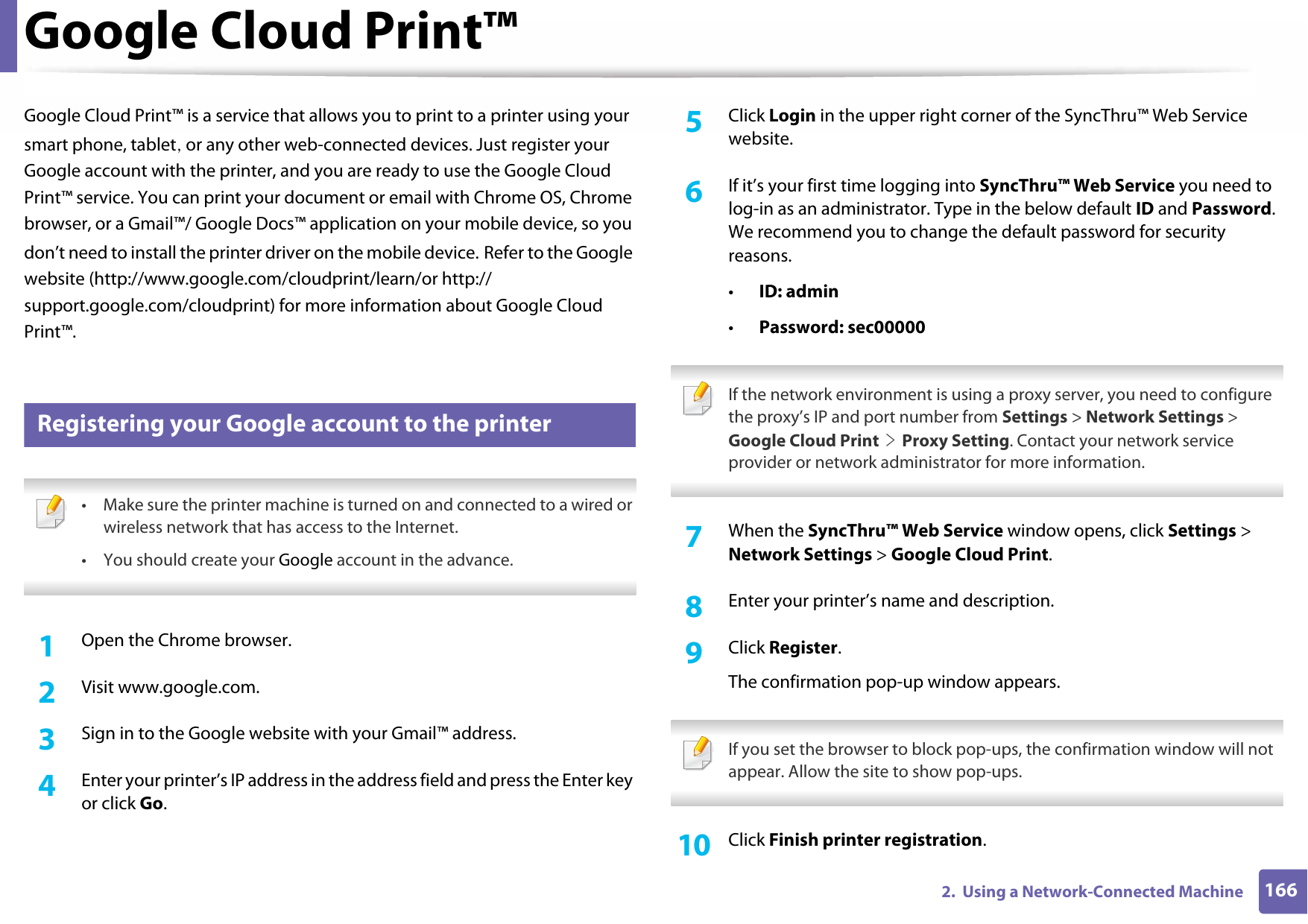 1662.  Using a Network-Connected MachineGoogle Cloud Print™Google Cloud Print™ is a service that allows you to print to a printer using your smart phone, tablet, or any other web-connected devices. Just register your Google account with the printer, and you are ready to use the Google Cloud Print™ service. You can print your document or email with Chrome OS, Chrome browser, or a Gmail™/ Google Docs™ application on your mobile device, so you don’t need to install the printer driver on the mobile device. Refer to the Google website (http://www.google.com/cloudprint/learn/or http://support.google.com/cloudprint) for more information about Google Cloud Print™.35 Registering your Google account to the printer • Make sure the printer machine is turned on and connected to a wired or wireless network that has access to the Internet.•You should create your Google account in the advance. 1Open the Chrome browser.2  Visit www.google.com.3  Sign in to the Google website with your Gmail™ address.4  Enter your printer’s IP address in the address field and press the Enter key or click Go.5  Click Login in the upper right corner of the SyncThru™ Web Service website.6  If it’s your first time logging into SyncThru™ Web Service you need to log-in as an administrator. Type in the below default ID and Password. We recommend you to change the default password for security reasons.•ID: admin•Password: sec00000  If the network environment is using a proxy server, you need to configure the proxy’s IP and port number from Settings &gt; Network Settings &gt; Google Cloud Print &gt; Proxy Setting. Contact your network service provider or network administrator for more information. 7  When the SyncThru™ Web Service window opens, click Settings &gt; Network Settings &gt; Google Cloud Print.8  Enter your printer’s name and description.9  Click Register.The confirmation pop-up window appears. If you set the browser to block pop-ups, the confirmation window will not appear. Allow the site to show pop-ups. 10  Click Finish printer registration.