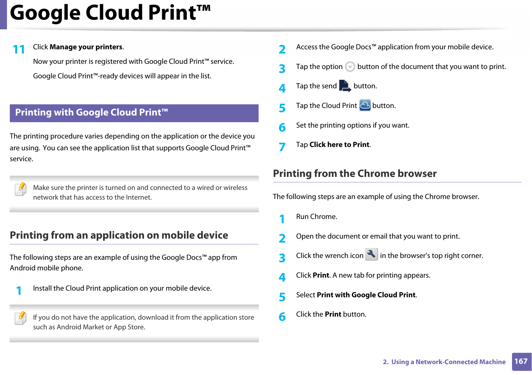 Google Cloud Print™1672.  Using a Network-Connected Machine11  Click Manage your printers.Now your printer is registered with Google Cloud Print™ service.Google Cloud Print™-ready devices will appear in the list.36 Printing with Google Cloud Print™The printing procedure varies depending on the application or the device you are using. You can see the application list that supports Google Cloud Print™ service. Make sure the printer is turned on and connected to a wired or wireless network that has access to the Internet. Printing from an application on mobile deviceThe following steps are an example of using the Google Docs™ app from Android mobile phone.1Install the Cloud Print application on your mobile device. If you do not have the application, download it from the application store such as Android Market or App Store. 2  Access the Google Docs™ application from your mobile device.3  Tap the option   button of the document that you want to print.4  Tap the send   button.5  Tap the Cloud Print   button.6  Set the printing options if you want.7  Tap Click here to Print.Printing from the Chrome browserThe following steps are an example of using the Chrome browser.1Run Chrome.2  Open the document or email that you want to print.3  Click the wrench icon   in the browser’s top right corner.4  Click Print. A new tab for printing appears.5  Select Print with Google Cloud Print.6  Click the Print button.