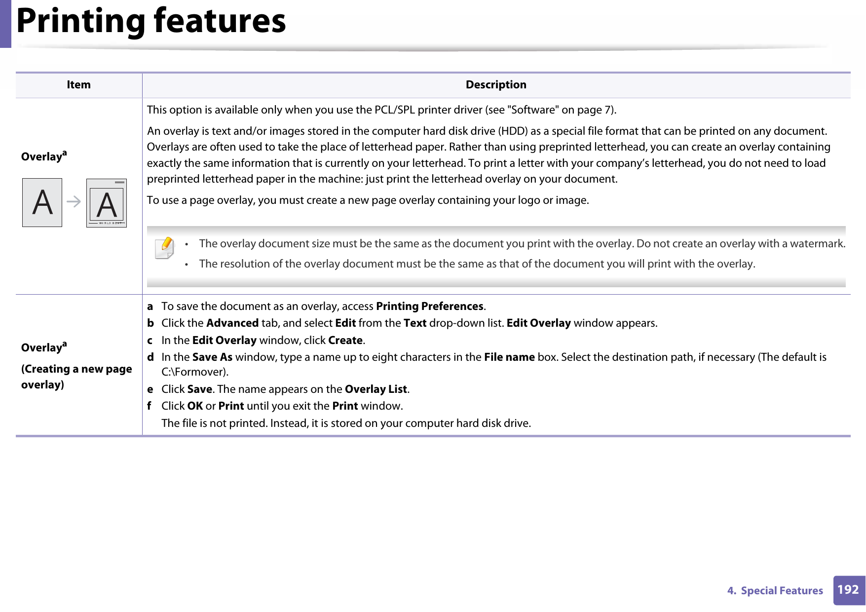 Printing features1924.  Special FeaturesOverlayaThis option is available only when you use the PCL/SPL printer driver (see &quot;Software&quot; on page 7).An overlay is text and/or images stored in the computer hard disk drive (HDD) as a special file format that can be printed on any document. Overlays are often used to take the place of letterhead paper. Rather than using preprinted letterhead, you can create an overlay containing exactly the same information that is currently on your letterhead. To print a letter with your company’s letterhead, you do not need to load preprinted letterhead paper in the machine: just print the letterhead overlay on your document.To use a page overlay, you must create a new page overlay containing your logo or image. • The overlay document size must be the same as the document you print with the overlay. Do not create an overlay with a watermark.• The resolution of the overlay document must be the same as that of the document you will print with the overlay. Overlaya(Creating a new page overlay)a  To save the document as an overlay, access Printing Preferences.b  Click the Advanced tab, and select Edit from the Text drop-down list. Edit Overlay window appears.c  In the Edit Overlay window, click Create.d  In the Save As window, type a name up to eight characters in the File name box. Select the destination path, if necessary (The default is C:\Formover).e  Click Save. The name appears on the Overlay List.f  Click OK or Print until you exit the Print window.The file is not printed. Instead, it is stored on your computer hard disk drive.Item Description