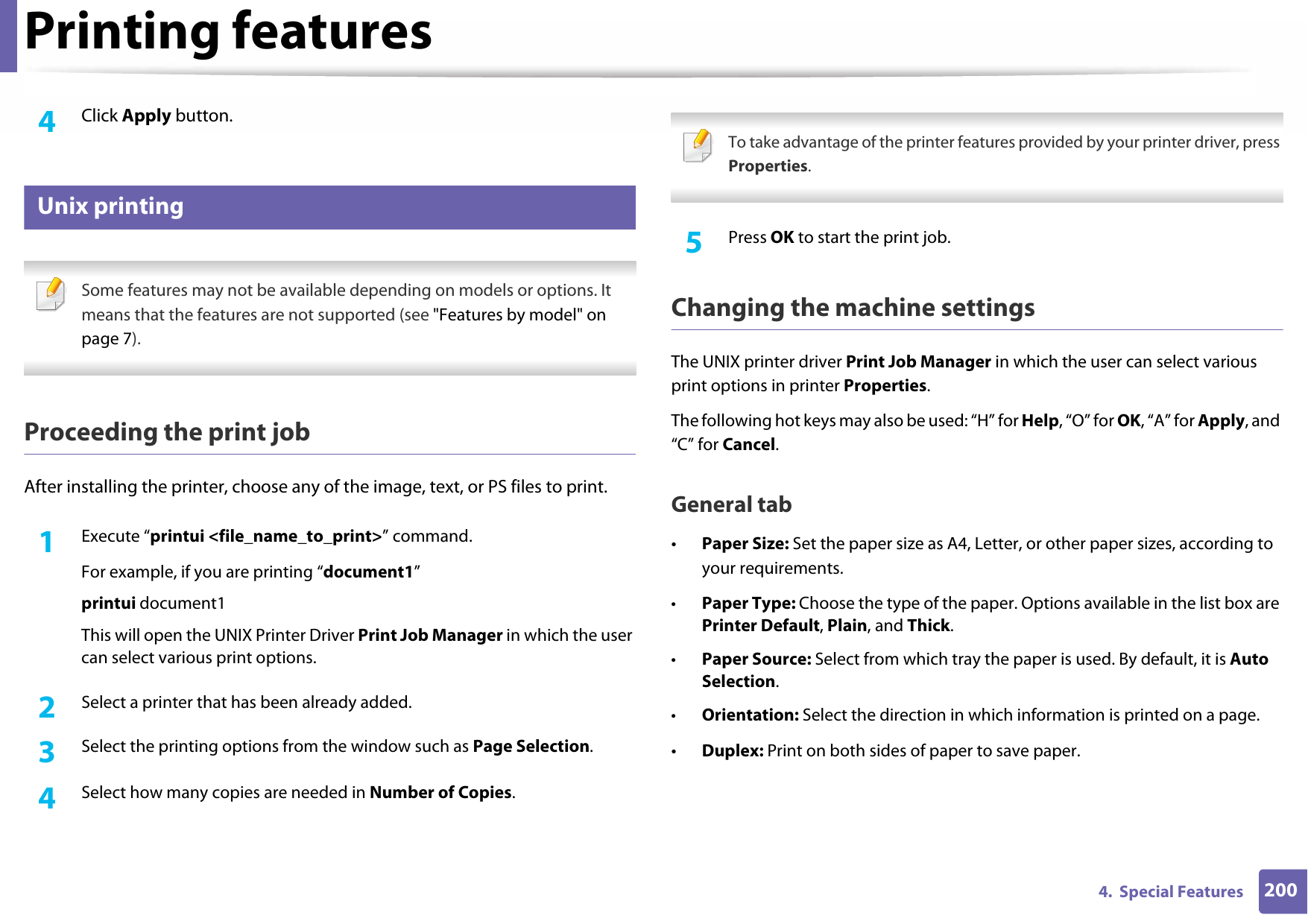 Printing features2004.  Special Features4  Click Apply button.9 Unix printing  Some features may not be available depending on models or options. It means that the features are not supported (see &quot;Features by model&quot; on page 7). Proceeding the print jobAfter installing the printer, choose any of the image, text, or PS files to print.1Execute “printui &lt;file_name_to_print&gt;” command.For example, if you are printing “document1”printui document1This will open the UNIX Printer Driver Print Job Manager in which the user can select various print options.2  Select a printer that has been already added.3  Select the printing options from the window such as Page Selection.4  Select how many copies are needed in Number of Copies. To take advantage of the printer features provided by your printer driver, press Properties. 5  Press OK to start the print job.Changing the machine settingsThe UNIX printer driver Print Job Manager in which the user can select various print options in printer Properties.The following hot keys may also be used: “H” for Help, “O” for OK, “A” for Apply, and “C” for Cancel.General tab•Paper Size: Set the paper size as A4, Letter, or other paper sizes, according to your requirements.•Paper Type: Choose the type of the paper. Options available in the list box are Printer Default, Plain, and Thick.•Paper Source: Select from which tray the paper is used. By default, it is Auto Selection.•Orientation: Select the direction in which information is printed on a page.•Duplex: Print on both sides of paper to save paper.