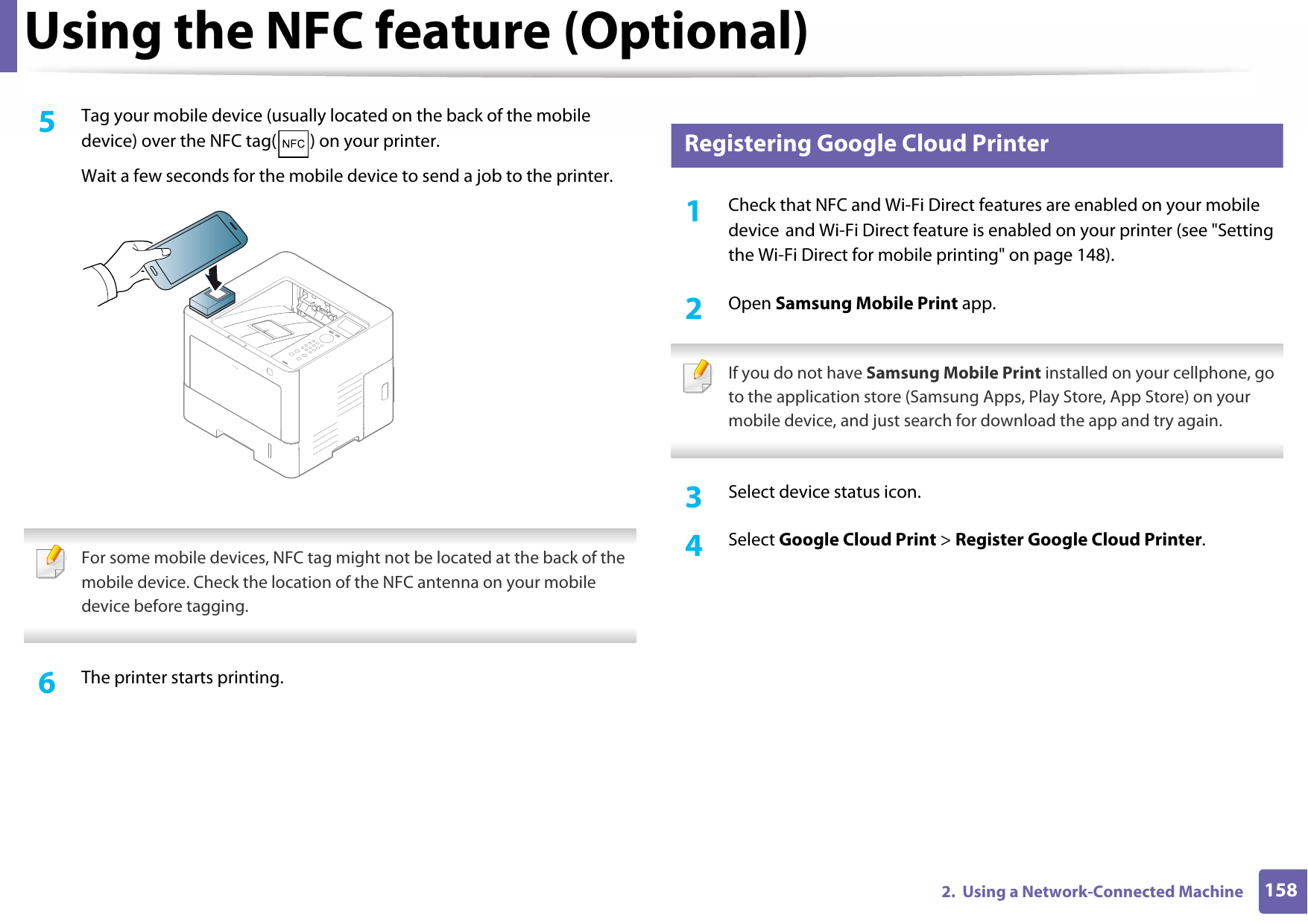 Using the NFC feature (Optional)1582.  Using a Network-Connected Machine5  Tag your mobile device (usually located on the back of the mobile device) over the NFC tag( ) on your printer.Wait a few seconds for the mobile device to send a job to the printer. For some mobile devices, NFC tag might not be located at the back of the mobile device. Check the location of the NFC antenna on your mobile device before tagging. 6  The printer starts printing.24 Registering Google Cloud Printer1Check that NFC and Wi-Fi Direct features are enabled on your mobile device and Wi-Fi Direct feature is enabled on your printer (see &quot;Setting the Wi-Fi Direct for mobile printing&quot; on page 148).2  Open Samsung Mobile Print app. If you do not have Samsung Mobile Print installed on your cellphone, go to the application store (Samsung Apps, Play Store, App Store) on your mobile device, and just search for download the app and try again. 3  Select device status icon.4  Select Google Cloud Print &gt; Register Google Cloud Printer.