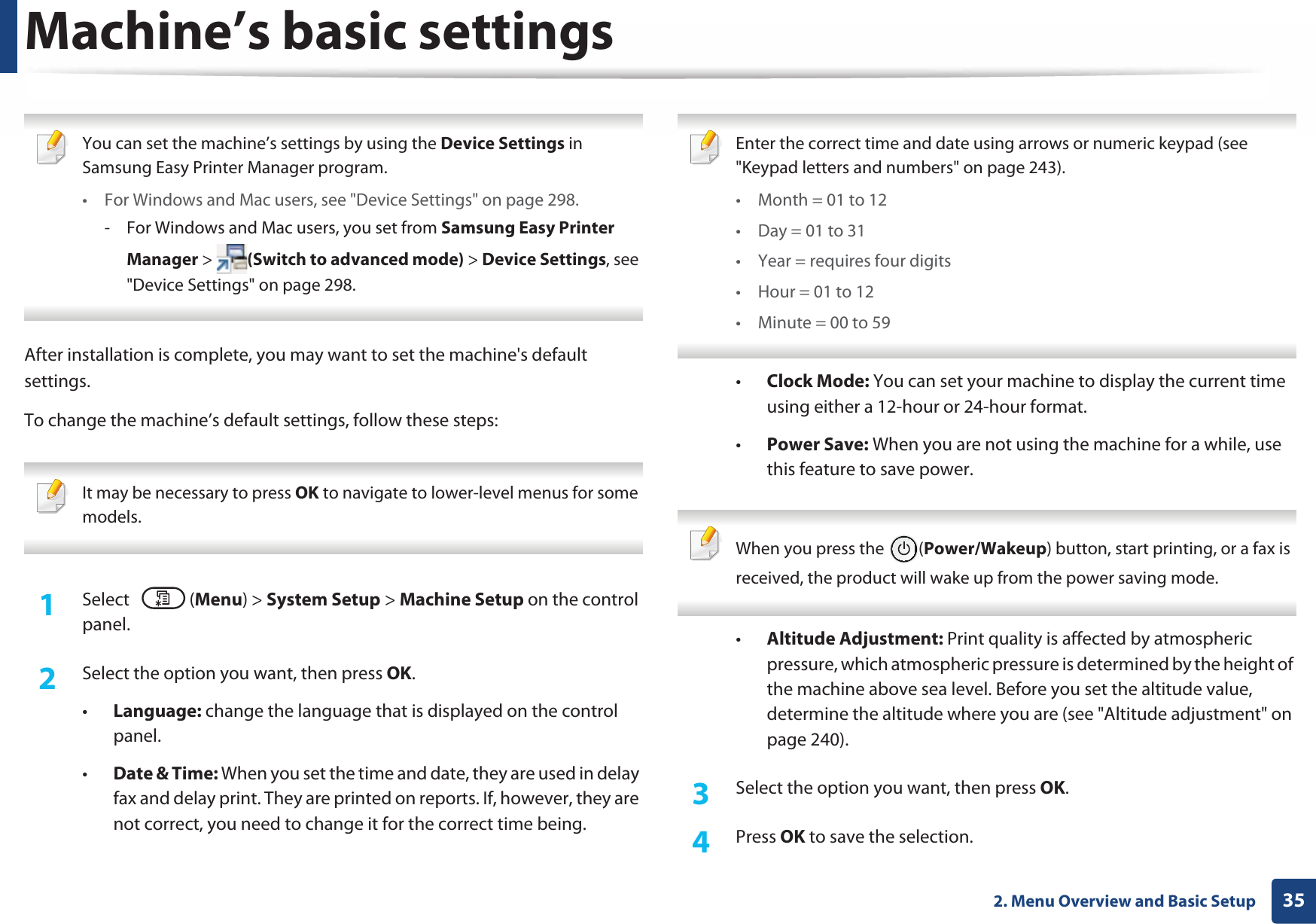 352. Menu Overview and Basic SetupMachine’s basic settings You can set the machine’s settings by using the Device Settings in Samsung Easy Printer Manager program.• For Windows and Mac users, see &quot;Device Settings&quot; on page 298.- For Windows and Mac users, you set from Samsung Easy Printer Manager &gt;  (Switch to advanced mode) &gt; Device Settings, see &quot;Device Settings&quot; on page 298. After installation is complete, you may want to set the machine&apos;s default settings. To change the machine’s default settings, follow these steps: It may be necessary to press OK to navigate to lower-level menus for some models. 1Select (Menu) &gt; System Setup &gt; Machine Setup on the control panel.2  Select the option you want, then press OK.•Language: change the language that is displayed on the control panel.•Date &amp; Time: When you set the time and date, they are used in delay fax and delay print. They are printed on reports. If, however, they are not correct, you need to change it for the correct time being. Enter the correct time and date using arrows or numeric keypad (see &quot;Keypad letters and numbers&quot; on page 243).• Month = 01 to 12• Day = 01 to 31• Year = requires four digits• Hour = 01 to 12• Minute = 00 to 59 •Clock Mode: You can set your machine to display the current time using either a 12-hour or 24-hour format.•Power Save: When you are not using the machine for a while, use this feature to save power. When you press the  (Power/Wakeup) button, start printing, or a fax is received, the product will wake up from the power saving mode. •Altitude Adjustment: Print quality is affected by atmospheric pressure, which atmospheric pressure is determined by the height of the machine above sea level. Before you set the altitude value, determine the altitude where you are (see &quot;Altitude adjustment&quot; on page 240).3  Select the option you want, then press OK.4  Press OK to save the selection.