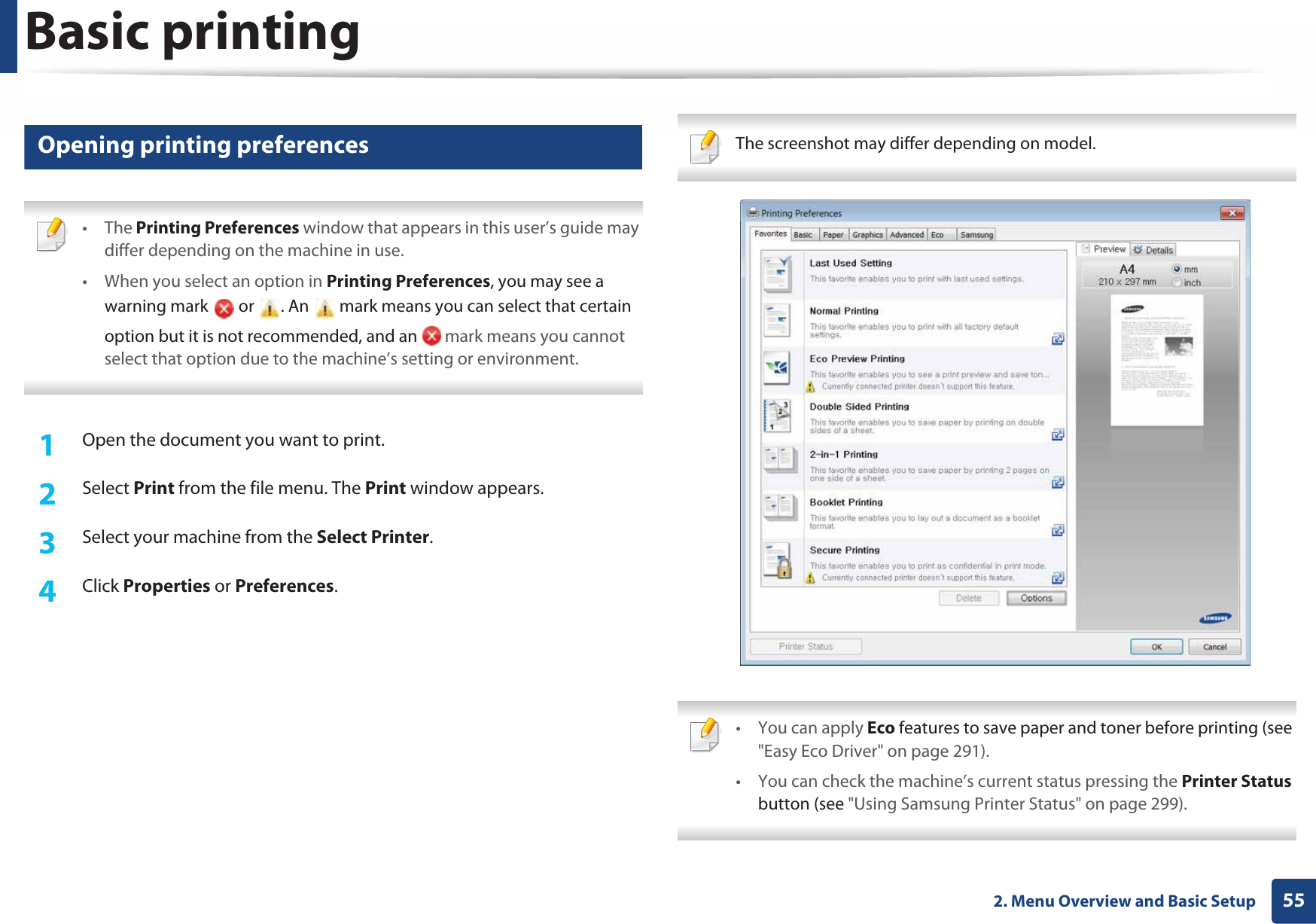 Basic printing552. Menu Overview and Basic Setup11 Opening printing preferences • The Printing Preferences window that appears in this user’s guide may differ depending on the machine in use. • When you select an option in Printing Preferences, you may see a warning mark  or . An  mark means you can select that certain option but it is not recommended, and an   mark means you cannot select that option due to the machine’s setting or environment. 1Open the document you want to print.2  Select Print from the file menu. The Print window appears. 3  Select your machine from the Select Printer. 4  Click Properties or Preferences.  The screenshot may differ depending on model.  • You can apply Eco features to save paper and toner before printing (see &quot;Easy Eco Driver&quot; on page 291).• You can check the machine’s current status pressing the Printer Status button (see &quot;Using Samsung Printer Status&quot; on page 299). 