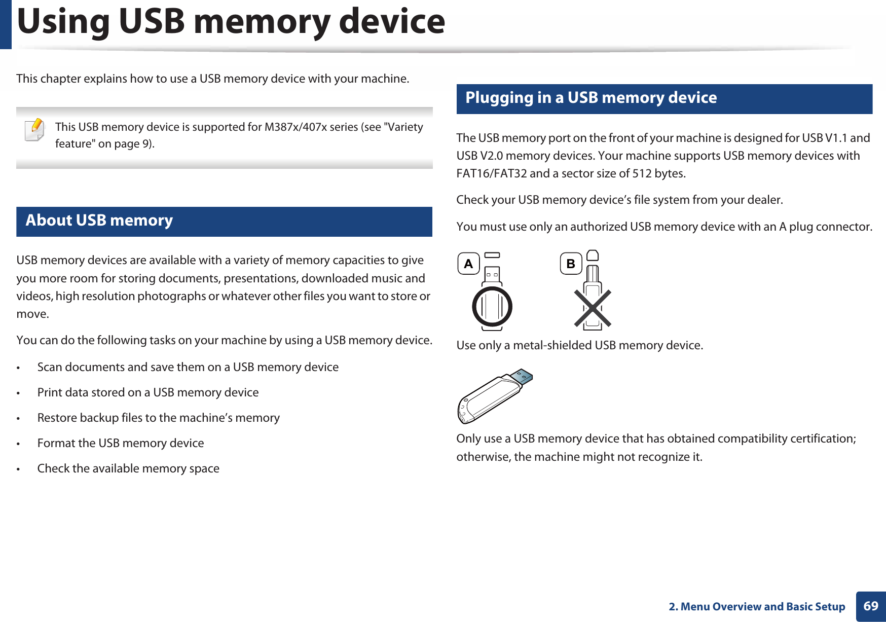 692. Menu Overview and Basic SetupUsing USB memory deviceThis chapter explains how to use a USB memory device with your machine. This USB memory device is supported for M387x/407x series (see &quot;Variety feature&quot; on page 9). 23 About USB memoryUSB memory devices are available with a variety of memory capacities to give you more room for storing documents, presentations, downloaded music and videos, high resolution photographs or whatever other files you want to store or move.You can do the following tasks on your machine by using a USB memory device.• Scan documents and save them on a USB memory device• Print data stored on a USB memory device• Restore backup files to the machine’s memory• Format the USB memory device• Check the available memory space24 Plugging in a USB memory deviceThe USB memory port on the front of your machine is designed for USB V1.1 and USB V2.0 memory devices. Your machine supports USB memory devices with FAT16/FAT32 and a sector size of 512 bytes.Check your USB memory device’s file system from your dealer.You must use only an authorized USB memory device with an A plug connector.Use only a metal-shielded USB memory device.Only use a USB memory device that has obtained compatibility certification; otherwise, the machine might not recognize it.A B