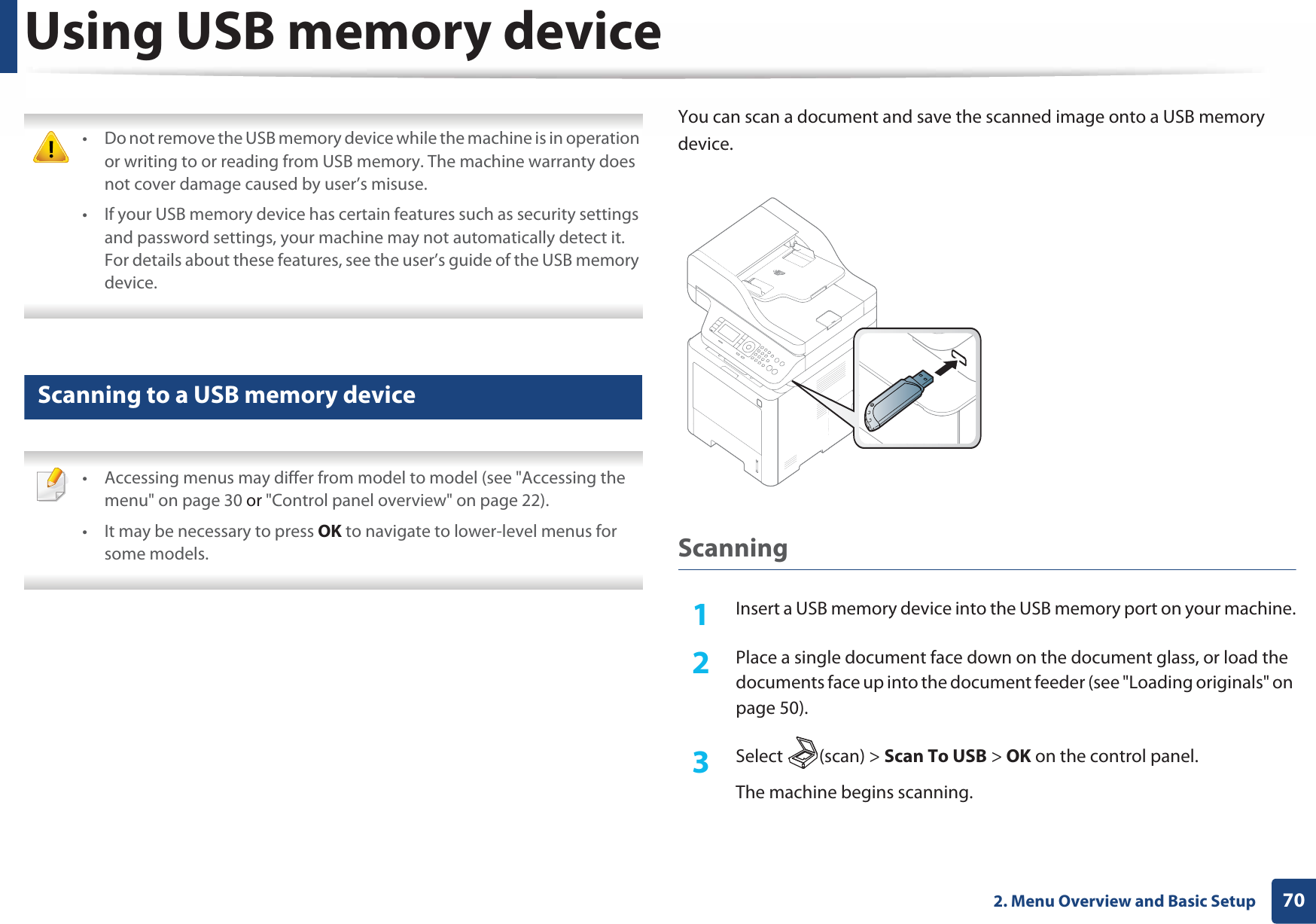 Using USB memory device702. Menu Overview and Basic Setup • Do not remove the USB memory device while the machine is in operation or writing to or reading from USB memory. The machine warranty does not cover damage caused by user’s misuse. • If your USB memory device has certain features such as security settings and password settings, your machine may not automatically detect it. For details about these features, see the user’s guide of the USB memory device. 25 Scanning to a USB memory device • Accessing menus may differ from model to model (see &quot;Accessing the menu&quot; on page 30 or &quot;Control panel overview&quot; on page 22).• It may be necessary to press OK to navigate to lower-level menus for some models. You can scan a document and save the scanned image onto a USB memory device.Scanning1Insert a USB memory device into the USB memory port on your machine.2  Place a single document face down on the document glass, or load the documents face up into the document feeder (see &quot;Loading originals&quot; on page 50).3  Select (scan) &gt; Scan To USB &gt; OK on the control panel.The machine begins scanning.