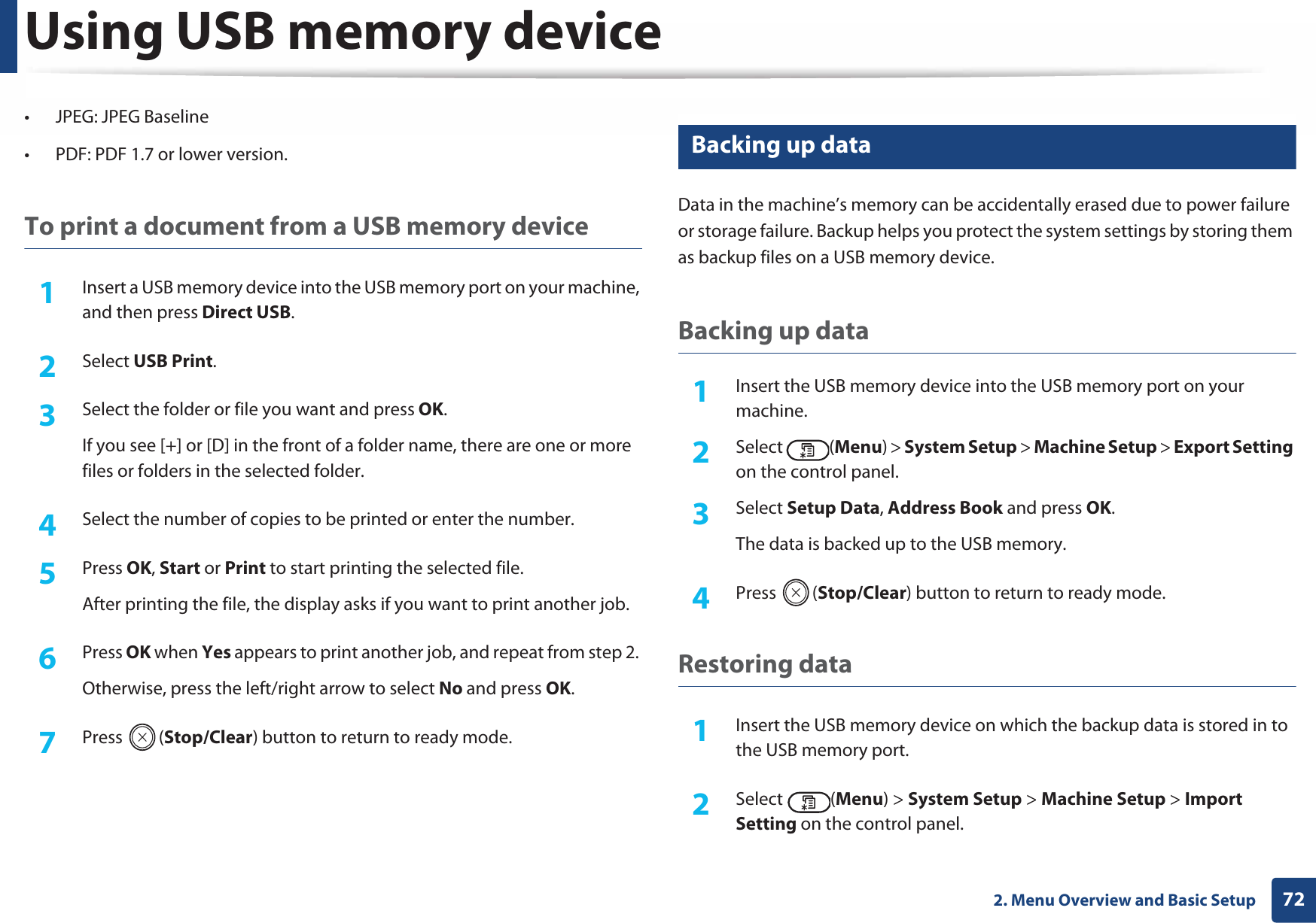 Using USB memory device722. Menu Overview and Basic Setup• JPEG: JPEG Baseline• PDF: PDF 1.7 or lower version.To print a document from a USB memory device1Insert a USB memory device into the USB memory port on your machine, and then press Direct USB.2  Select USB Print.3  Select the folder or file you want and press OK.If you see [+] or [D] in the front of a folder name, there are one or more files or folders in the selected folder.4  Select the number of copies to be printed or enter the number.5  Press OK, Start or Print to start printing the selected file. After printing the file, the display asks if you want to print another job.6  Press OK when Yes appears to print another job, and repeat from step 2. Otherwise, press the left/right arrow to select No and press OK.7  Press (Stop/Clear) button to return to ready mode.27 Backing up data Data in the machine’s memory can be accidentally erased due to power failure or storage failure. Backup helps you protect the system settings by storing them as backup files on a USB memory device.Backing up data1Insert the USB memory device into the USB memory port on your machine.2  Select (Menu) &gt; System Setup &gt; Machine Setup &gt; Export Setting on the control panel.3  Select Setup Data, Address Book and press OK. The data is backed up to the USB memory.4  Press (Stop/Clear) button to return to ready mode.Restoring data1Insert the USB memory device on which the backup data is stored in to the USB memory port.2  Select (Menu) &gt; System Setup &gt; Machine Setup &gt; Import Setting on the control panel.