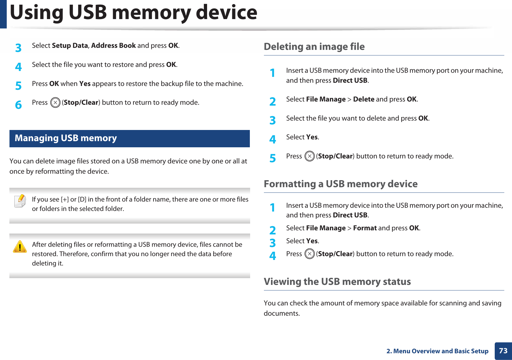 Using USB memory device732. Menu Overview and Basic Setup3  Select Setup Data, Address Book and press OK. 4  Select the file you want to restore and press OK.5  Press OK when Yes appears to restore the backup file to the machine.6  Press (Stop/Clear) button to return to ready mode.28 Managing USB memoryYou can delete image files stored on a USB memory device one by one or all at once by reformatting the device. If you see [+] or [D] in the front of a folder name, there are one or more files or folders in the selected folder.  After deleting files or reformatting a USB memory device, files cannot be restored. Therefore, confirm that you no longer need the data before deleting it. Deleting an image file1Insert a USB memory device into the USB memory port on your machine, and then press Direct USB.2  Select File Manage &gt; Delete and press OK.3  Select the file you want to delete and press OK.4  Select Yes.5  Press (Stop/Clear) button to return to ready mode.Formatting a USB memory device1Insert a USB memory device into the USB memory port on your machine, and then press Direct USB.2  Select File Manage &gt; Format and press OK.3  Select Yes.4  Press (Stop/Clear) button to return to ready mode.Viewing the USB memory statusYou can check the amount of memory space available for scanning and saving documents.