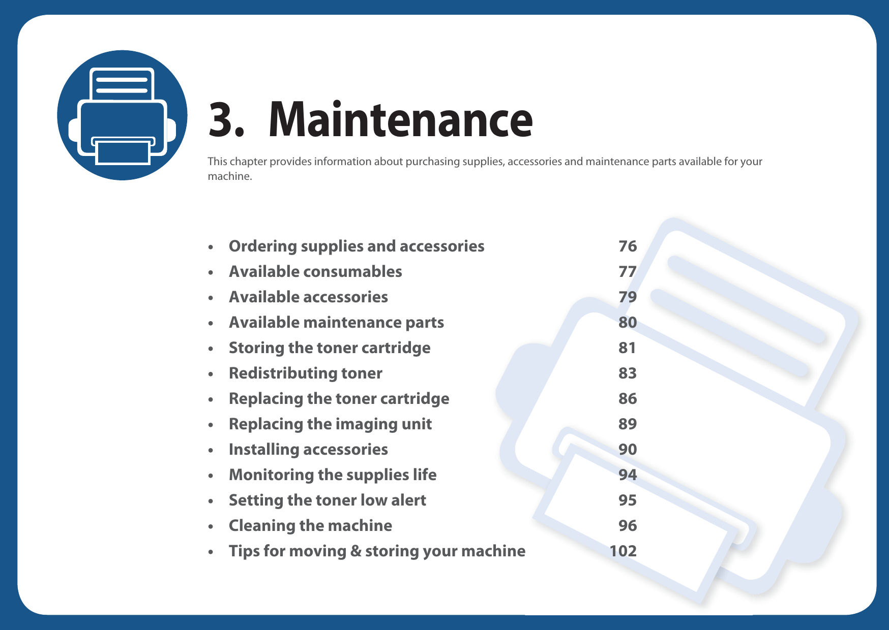 3. MaintenanceThis chapter provides information about purchasing supplies, accessories and maintenance parts available for your machine.• Ordering supplies and accessories 76• Available consumables 77• Available accessories 79• Available maintenance parts 80• Storing the toner cartridge 81• Redistributing toner 83• Replacing the toner cartridge 86• Replacing the imaging unit 89• Installing accessories 90• Monitoring the supplies life 94• Setting the toner low alert 95• Cleaning the machine 96• Tips for moving &amp; storing your machine 102