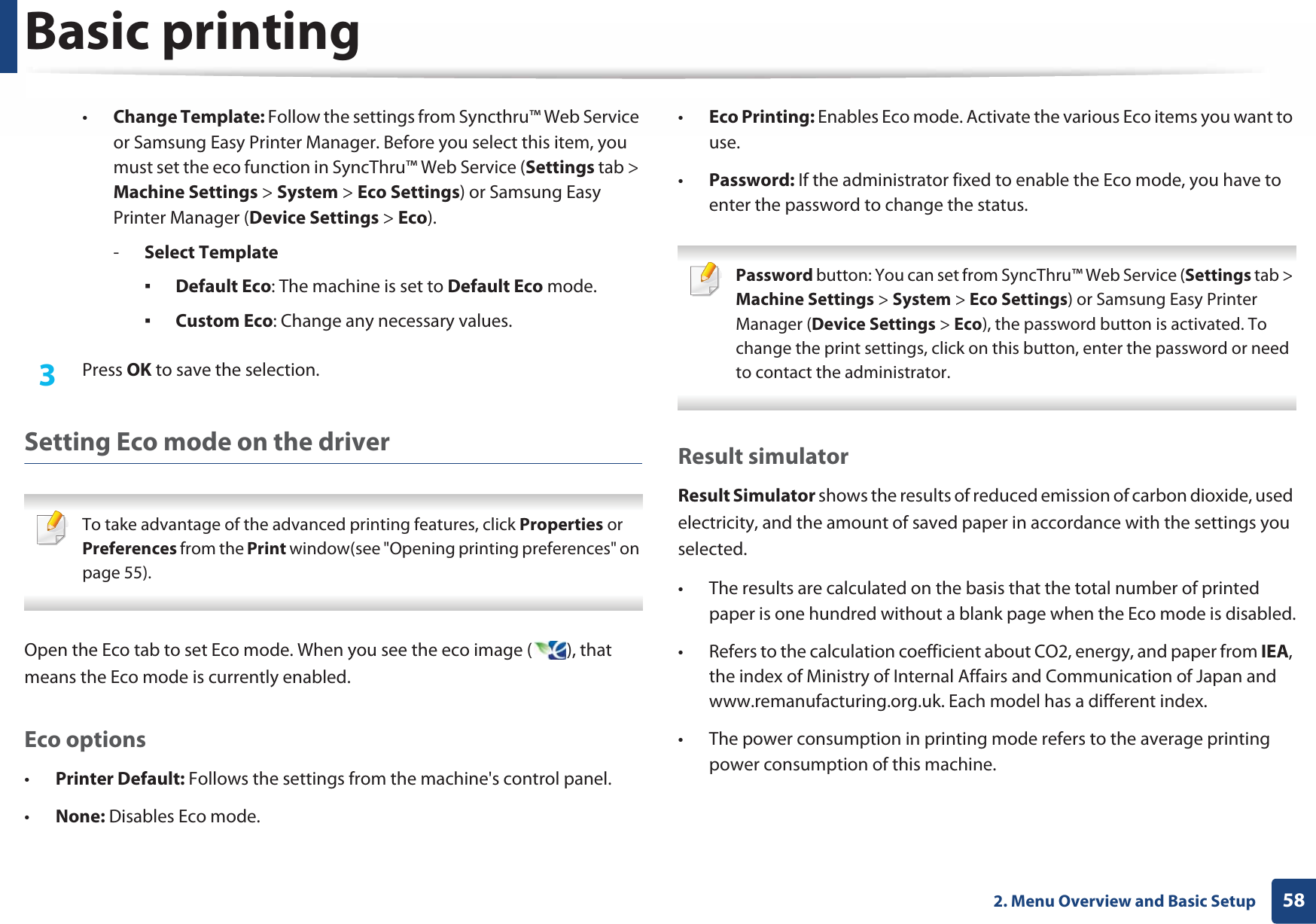 Basic printing582. Menu Overview and Basic Setup•Change Template: Follow the settings from Syncthru™ Web Service or Samsung Easy Printer Manager. Before you select this item, you must set the eco function in SyncThru™ Web Service (Settings tab &gt; Machine Settings &gt; System &gt; Eco Settings) or Samsung Easy Printer Manager (Device Settings &gt; Eco). -Select TemplateƒDefault Eco: The machine is set to Default Eco mode.ƒCustom Eco: Change any necessary values.3  Press OK to save the selection.Setting Eco mode on the driver To take advantage of the advanced printing features, click Properties or Preferences from the Print window(see &quot;Opening printing preferences&quot; on page 55). Open the Eco tab to set Eco mode. When you see the eco image ( ), that means the Eco mode is currently enabled.Eco options•Printer Default: Follows the settings from the machine&apos;s control panel.•None: Disables Eco mode.•Eco Printing: Enables Eco mode. Activate the various Eco items you want to use.•Password: If the administrator fixed to enable the Eco mode, you have to enter the password to change the status. Password button: You can set from SyncThru™ Web Service (Settings tab &gt; Machine Settings &gt; System &gt; Eco Settings) or Samsung Easy Printer Manager (Device Settings &gt; Eco), the password button is activated. To change the print settings, click on this button, enter the password or need to contact the administrator. Result simulatorResult Simulator shows the results of reduced emission of carbon dioxide, used electricity, and the amount of saved paper in accordance with the settings you selected.• The results are calculated on the basis that the total number of printed paper is one hundred without a blank page when the Eco mode is disabled.• Refers to the calculation coefficient about CO2, energy, and paper from IEA, the index of Ministry of Internal Affairs and Communication of Japan and www.remanufacturing.org.uk. Each model has a different index. • The power consumption in printing mode refers to the average printing power consumption of this machine. 