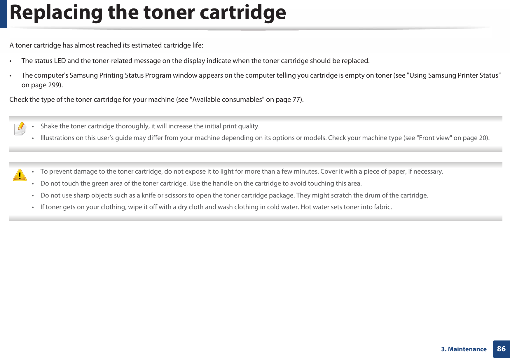 863. MaintenanceReplacing the toner cartridgeA toner cartridge has almost reached its estimated cartridge life:• The status LED and the toner-related message on the display indicate when the toner cartridge should be replaced.• The computer&apos;s Samsung Printing Status Program window appears on the computer telling you cartridge is empty on toner (see &quot;Using Samsung Printer Status&quot; on page 299).Check the type of the toner cartridge for your machine (see &quot;Available consumables&quot; on page 77). • Shake the toner cartridge thoroughly, it will increase the initial print quality.• Illustrations on this user’s guide may differ from your machine depending on its options or models. Check your machine type (see &quot;Front view&quot; on page 20).  • To prevent damage to the toner cartridge, do not expose it to light for more than a few minutes. Cover it with a piece of paper, if necessary. • Do not touch the green area of the toner cartridge. Use the handle on the cartridge to avoid touching this area. • Do not use sharp objects such as a knife or scissors to open the toner cartridge package. They might scratch the drum of the cartridge.• If toner gets on your clothing, wipe it off with a dry cloth and wash clothing in cold water. Hot water sets toner into fabric. 