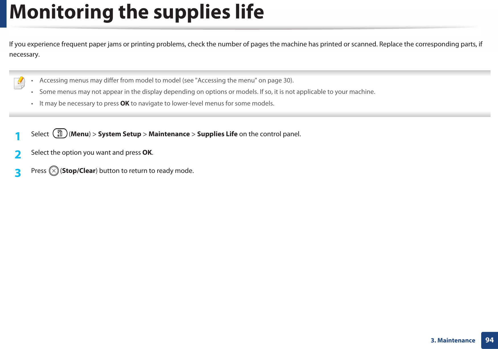 943. MaintenanceMonitoring the supplies lifeIf you experience frequent paper jams or printing problems, check the number of pages the machine has printed or scanned. Replace the corresponding parts, if necessary. • Accessing menus may differ from model to model (see &quot;Accessing the menu&quot; on page 30).• Some menus may not appear in the display depending on options or models. If so, it is not applicable to your machine.• It may be necessary to press OK to navigate to lower-level menus for some models. 1Select (Menu) &gt; System Setup &gt; Maintenance &gt; Supplies Life on the control panel.2  Select the option you want and press OK.3  Press (Stop/Clear) button to return to ready mode.