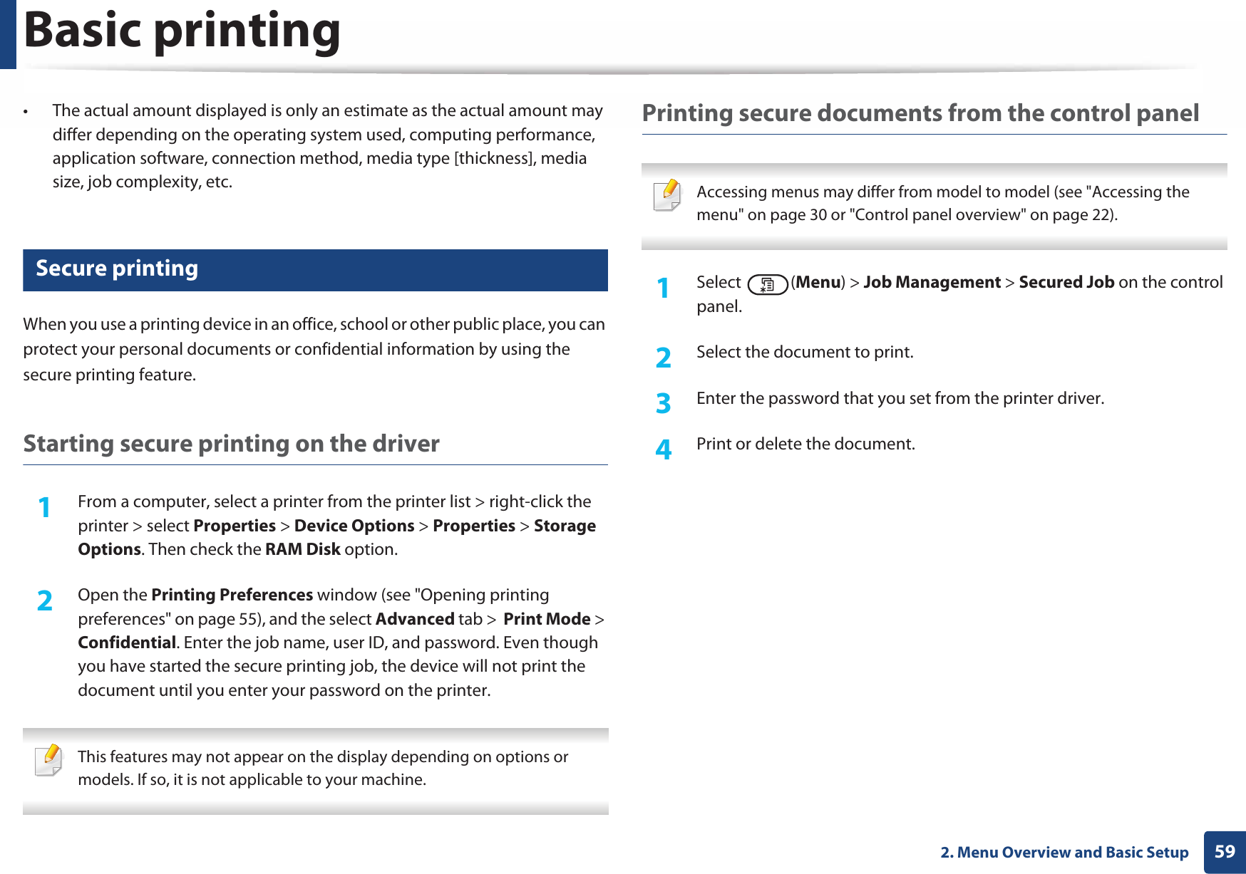 Basic printing592. Menu Overview and Basic Setup• The actual amount displayed is only an estimate as the actual amount may differ depending on the operating system used, computing performance, application software, connection method, media type [thickness], media size, job complexity, etc.14 Secure printingWhen you use a printing device in an office, school or other public place, you can protect your personal documents or confidential information by using the secure printing feature.Starting secure printing on the driver1From a computer, select a printer from the printer list &gt; right-click the printer &gt; select Properties &gt; Device Options &gt; Properties &gt; Storage Options. Then check the RAM Disk option.2  Open the Printing Preferences window (see &quot;Opening printing preferences&quot; on page 55), and the select Advanced tab &gt;  Print Mode &gt; Confidential. Enter the job name, user ID, and password. Even though you have started the secure printing job, the device will not print the document until you enter your password on the printer. This features may not appear on the display depending on options or models. If so, it is not applicable to your machine. Printing secure documents from the control panel Accessing menus may differ from model to model (see &quot;Accessing the menu&quot; on page 30 or &quot;Control panel overview&quot; on page 22). 1Select (Menu) &gt; Job Management &gt; Secured Job on the control panel.2  Select the document to print.3  Enter the password that you set from the printer driver.4  Print or delete the document.