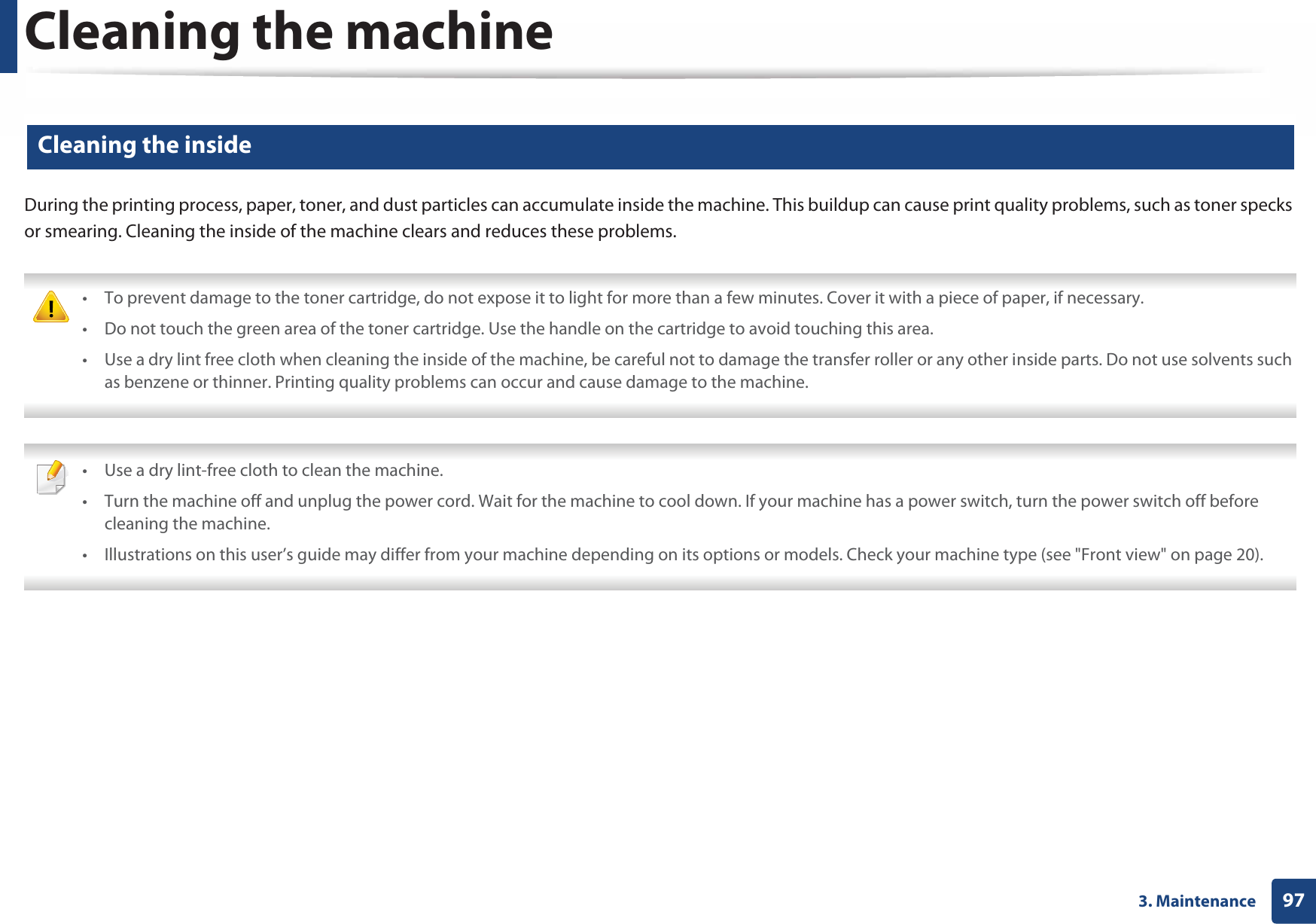 Cleaning the machine973. Maintenance13 Cleaning the insideDuring the printing process, paper, toner, and dust particles can accumulate inside the machine. This buildup can cause print quality problems, such as toner specks or smearing. Cleaning the inside of the machine clears and reduces these problems. • To prevent damage to the toner cartridge, do not expose it to light for more than a few minutes. Cover it with a piece of paper, if necessary. • Do not touch the green area of the toner cartridge. Use the handle on the cartridge to avoid touching this area. • Use a dry lint free cloth when cleaning the inside of the machine, be careful not to damage the transfer roller or any other inside parts. Do not use solvents such as benzene or thinner. Printing quality problems can occur and cause damage to the machine.  • Use a dry lint-free cloth to clean the machine.• Turn the machine off and unplug the power cord. Wait for the machine to cool down. If your machine has a power switch, turn the power switch off before cleaning the machine.• Illustrations on this user’s guide may differ from your machine depending on its options or models. Check your machine type (see &quot;Front view&quot; on page 20). 