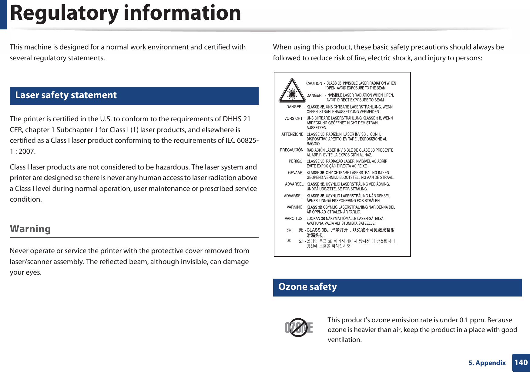 1405. AppendixRegulatory informationThis machine is designed for a normal work environment and certified with several regulatory statements.5 Laser safety statementThe printer is certified in the U.S. to conform to the requirements of DHHS 21 CFR, chapter 1 Subchapter J for Class I (1) laser products, and elsewhere is certified as a Class I laser product conforming to the requirements of IEC 60825-1 : 2007.Class I laser products are not considered to be hazardous. The laser system and printer are designed so there is never any human access to laser radiation above a Class I level during normal operation, user maintenance or prescribed service condition.Warning Never operate or service the printer with the protective cover removed from laser/scanner assembly. The reflected beam, although invisible, can damage your eyes.When using this product, these basic safety precautions should always be followed to reduce risk of fire, electric shock, and injury to persons:6 Ozone safetyThis product’s ozone emission rate is under 0.1 ppm. Because ozone is heavier than air, keep the product in a place with good ventilation.