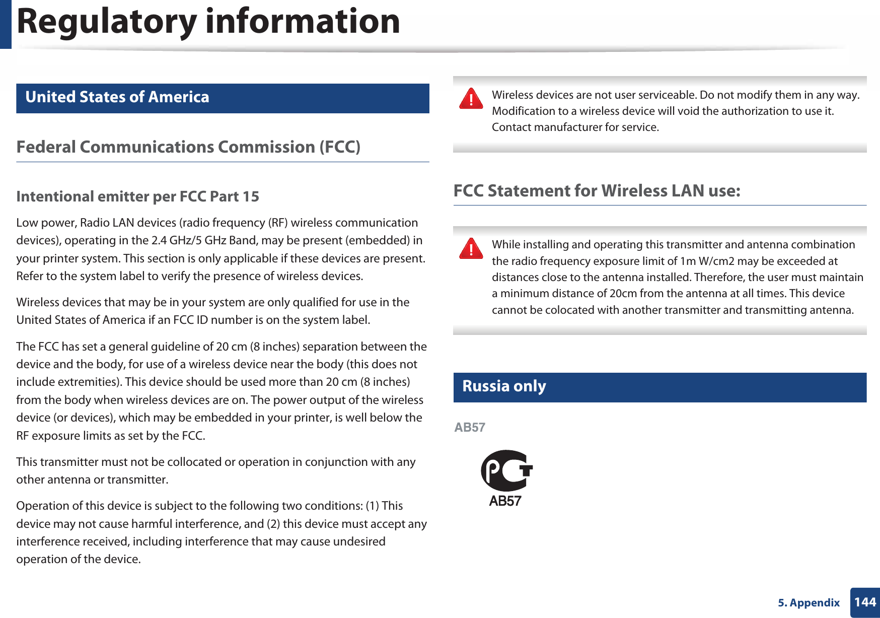 Regulatory information1445. Appendix15 United States of AmericaFederal Communications Commission (FCC)Intentional emitter per FCC Part 15Low power, Radio LAN devices (radio frequency (RF) wireless communication devices), operating in the 2.4 GHz/5 GHz Band, may be present (embedded) in your printer system. This section is only applicable if these devices are present. Refer to the system label to verify the presence of wireless devices.Wireless devices that may be in your system are only qualified for use in the United States of America if an FCC ID number is on the system label.The FCC has set a general guideline of 20 cm (8 inches) separation between the device and the body, for use of a wireless device near the body (this does not include extremities). This device should be used more than 20 cm (8 inches) from the body when wireless devices are on. The power output of the wireless device (or devices), which may be embedded in your printer, is well below the RF exposure limits as set by the FCC.This transmitter must not be collocated or operation in conjunction with any other antenna or transmitter.Operation of this device is subject to the following two conditions: (1) This device may not cause harmful interference, and (2) this device must accept any interference received, including interference that may cause undesired operation of the device. Wireless devices are not user serviceable. Do not modify them in any way. Modification to a wireless device will void the authorization to use it. Contact manufacturer for service. FCC Statement for Wireless LAN use: While installing and operating this transmitter and antenna combination the radio frequency exposure limit of 1m W/cm2 may be exceeded at distances close to the antenna installed. Therefore, the user must maintain a minimum distance of 20cm from the antenna at all times. This device cannot be colocated with another transmitter and transmitting antenna. 16 Russia only