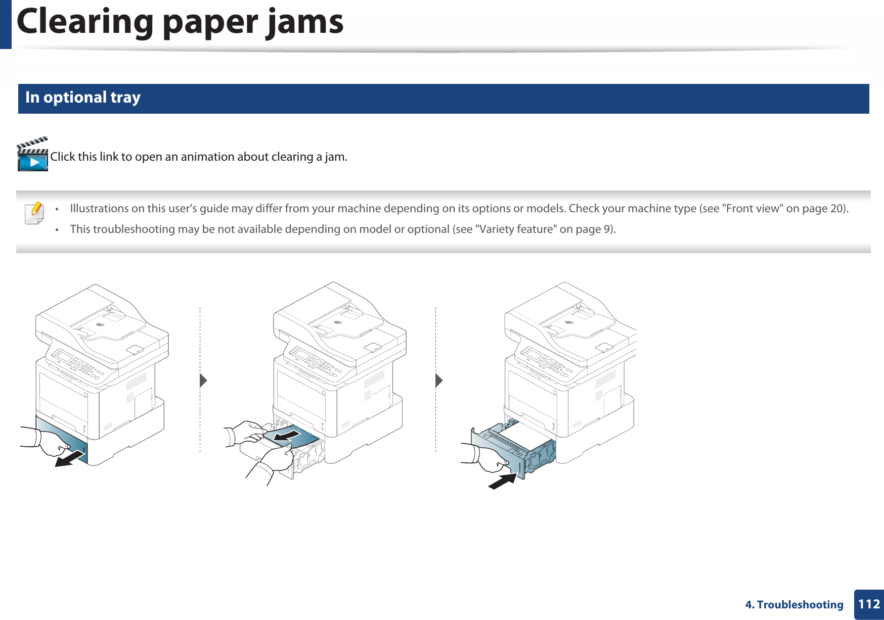 Clearing paper jams1124. Troubleshooting6 In optional tray Click this link to open an animation about clearing a jam. • Illustrations on this user’s guide may differ from your machine depending on its options or models. Check your machine type (see &quot;Front view&quot; on page 20).• This troubleshooting may be not available depending on model or optional (see &quot;Variety feature&quot; on page 9). 