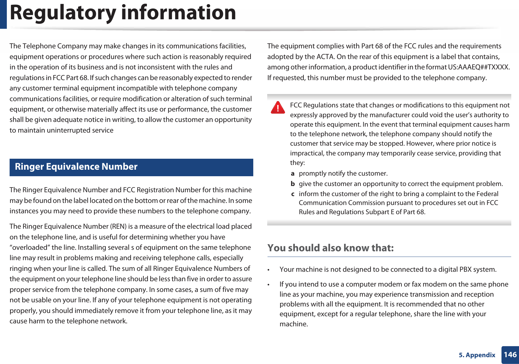 Regulatory information1465. AppendixThe Telephone Company may make changes in its communications facilities, equipment operations or procedures where such action is reasonably required in the operation of its business and is not inconsistent with the rules and regulations in FCC Part 68. If such changes can be reasonably expected to render any customer terminal equipment incompatible with telephone company communications facilities, or require modification or alteration of such terminal equipment, or otherwise materially affect its use or performance, the customer shall be given adequate notice in writing, to allow the customer an opportunity to maintain uninterrupted service22 Ringer Equivalence NumberThe Ringer Equivalence Number and FCC Registration Number for this machine may be found on the label located on the bottom or rear of the machine. In some instances you may need to provide these numbers to the telephone company.The Ringer Equivalence Number (REN) is a measure of the electrical load placed on the telephone line, and is useful for determining whether you have “overloaded” the line. Installing several s of equipment on the same telephone line may result in problems making and receiving telephone calls, especially ringing when your line is called. The sum of all Ringer Equivalence Numbers of the equipment on your telephone line should be less than five in order to assure proper service from the telephone company. In some cases, a sum of five may not be usable on your line. If any of your telephone equipment is not operating properly, you should immediately remove it from your telephone line, as it may cause harm to the telephone network.The equipment complies with Part 68 of the FCC rules and the requirements adopted by the ACTA. On the rear of this equipment is a label that contains, among other information, a product identifier in the format US:AAAEQ##TXXXX. If requested, this number must be provided to the telephone company. FCC Regulations state that changes or modifications to this equipment not expressly approved by the manufacturer could void the user’s authority to operate this equipment. In the event that terminal equipment causes harm to the telephone network, the telephone company should notify the customer that service may be stopped. However, where prior notice is impractical, the company may temporarily cease service, providing that they:a  promptly notify the customer.b  give the customer an opportunity to correct the equipment problem.c  inform the customer of the right to bring a complaint to the Federal Communication Commission pursuant to procedures set out in FCC Rules and Regulations Subpart E of Part 68. You should also know that:• Your machine is not designed to be connected to a digital PBX system.• If you intend to use a computer modem or fax modem on the same phone line as your machine, you may experience transmission and reception problems with all the equipment. It is recommended that no other equipment, except for a regular telephone, share the line with your machine.