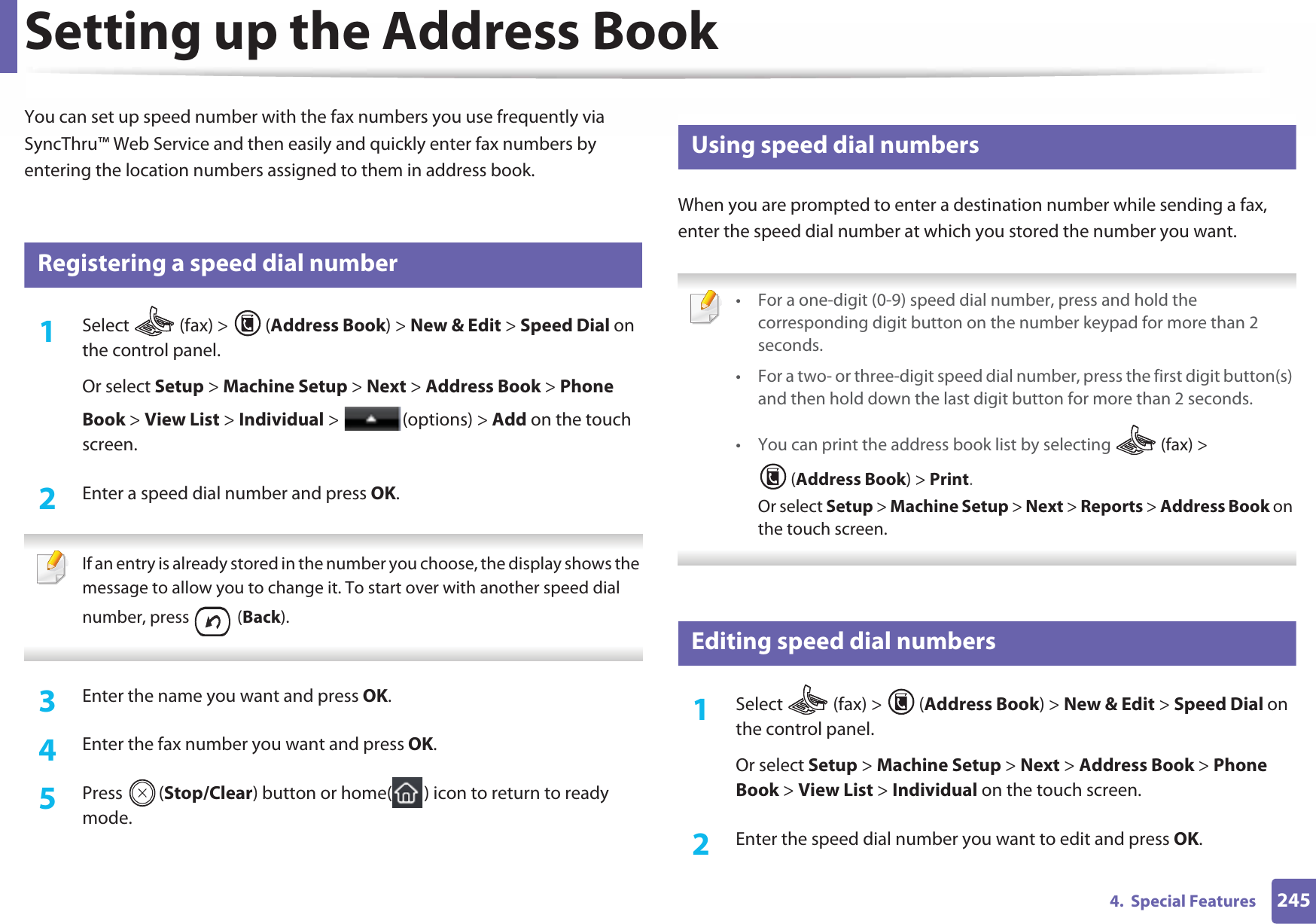 2454.  Special FeaturesSetting up the Address BookYou can set up speed number with the fax numbers you use frequently via SyncThru™ Web Service and then easily and quickly enter fax numbers by entering the location numbers assigned to them in address book.5 Registering a speed dial number1Select   (fax) &gt;  (Address Book) &gt; New &amp; Edit &gt; Speed Dial on the control panel. Or select Setup &gt; Machine Setup &gt; Next &gt; Address Book &gt; Phone Book &gt; View List &gt; Individual &gt;  (options) &gt; Add on the touch screen.2  Enter a speed dial number and press OK. If an entry is already stored in the number you choose, the display shows the message to allow you to change it. To start over with another speed dial number, press   (Back).  3  Enter the name you want and press OK.4  Enter the fax number you want and press OK.5  Press (Stop/Clear) button or home( ) icon to return to ready mode.6 Using speed dial numbersWhen you are prompted to enter a destination number while sending a fax, enter the speed dial number at which you stored the number you want. • For a one-digit (0-9) speed dial number, press and hold the corresponding digit button on the number keypad for more than 2 seconds. • For a two- or three-digit speed dial number, press the first digit button(s) and then hold down the last digit button for more than 2 seconds.• You can print the address book list by selecting   (fax) &gt; (Address Book) &gt; Print. Or select Setup &gt; Machine Setup &gt; Next &gt; Reports &gt; Address Book on the touch screen. 7 Editing speed dial numbers1Select   (fax) &gt;  (Address Book) &gt; New &amp; Edit &gt; Speed Dial on the control panel. Or select Setup &gt; Machine Setup &gt; Next &gt; Address Book &gt; Phone Book &gt; View List &gt; Individual on the touch screen.2  Enter the speed dial number you want to edit and press OK.