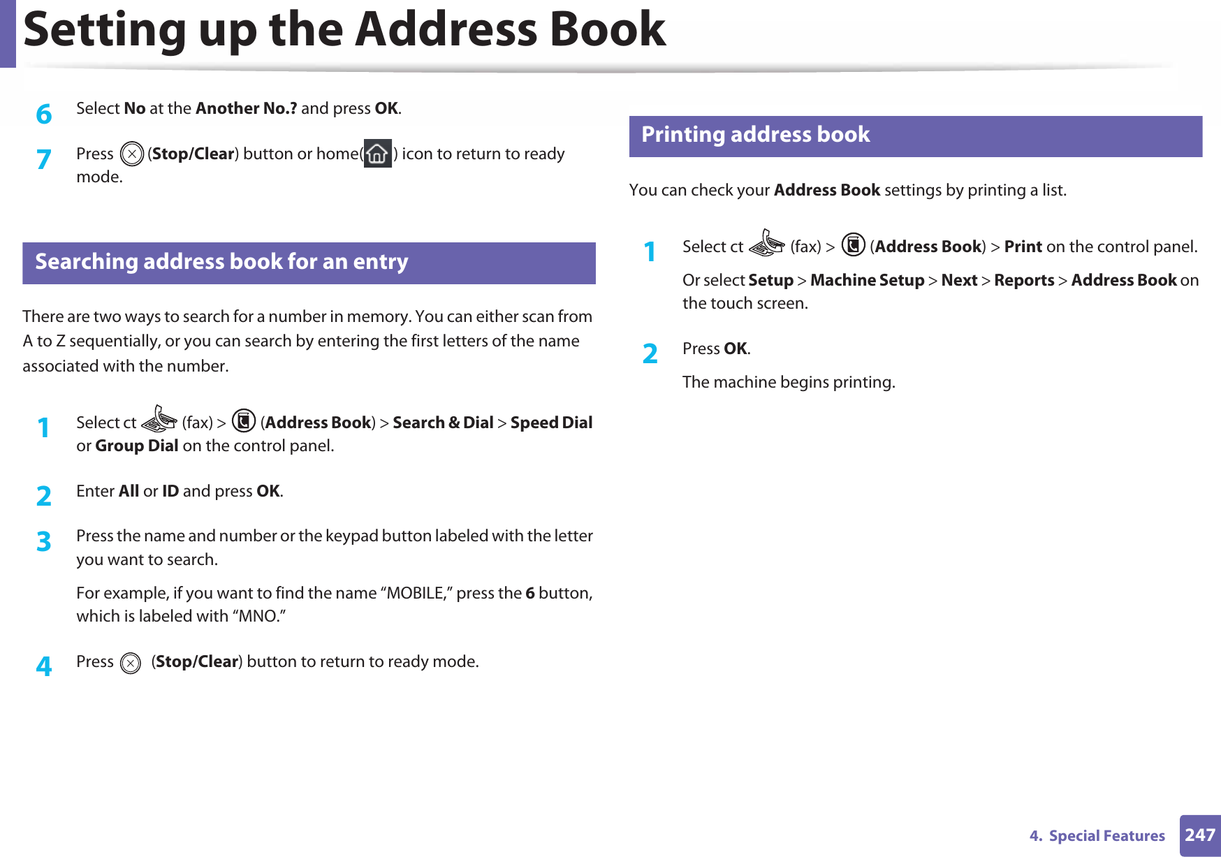 Setting up the Address Book2474.  Special Features6  Select No at the Another No.? and press OK.7  Press (Stop/Clear) button or home( ) icon to return to ready mode.10 Searching address book for an entryThere are two ways to search for a number in memory. You can either scan from A to Z sequentially, or you can search by entering the first letters of the name associated with the number.1Select ct   (fax) &gt;  (Address Book) &gt; Search &amp; Dial &gt; Speed Dial or Group Dial on the control panel. 2  Enter All or ID and press OK.3  Press the name and number or the keypad button labeled with the letter you want to search.For example, if you want to find the name “MOBILE,” press the 6 button, which is labeled with “MNO.”4  Press  (Stop/Clear) button to return to ready mode.11 Printing address bookYou can check your Address Book settings by printing a list.1Select ct   (fax) &gt;  (Address Book) &gt; Print on the control panel. Or select Setup &gt; Machine Setup &gt; Next &gt; Reports &gt; Address Book on the touch screen.2  Press OK.The machine begins printing.