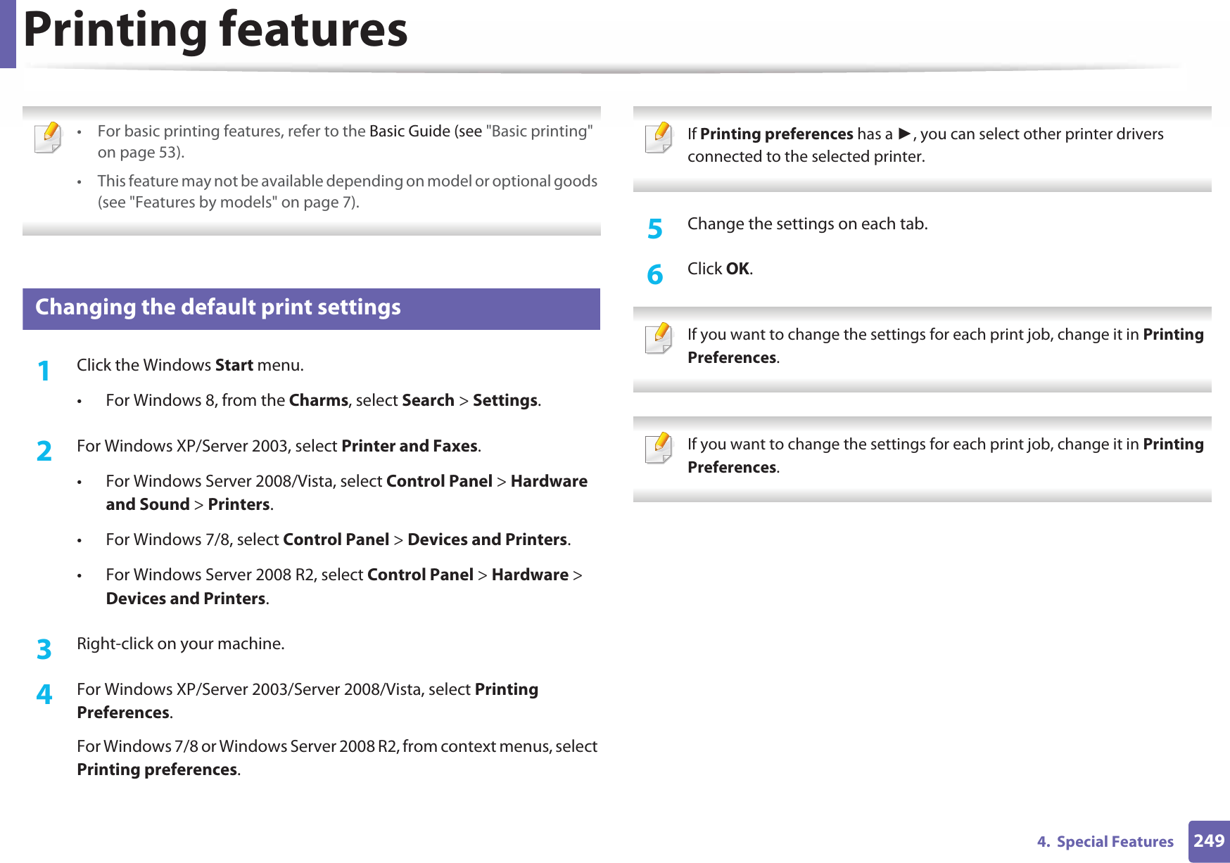 2494.  Special FeaturesPrinting features • For basic printing features, refer to the Basic Guide (see &quot;Basic printing&quot; on page 53).• This feature may not be available depending on model or optional goods (see &quot;Features by models&quot; on page 7). 12 Changing the default print settings1Click the Windows Start menu. • For Windows 8, from the Charms, select Search &gt; Settings.2  For Windows XP/Server 2003, select Printer and Faxes. • For Windows Server 2008/Vista, select Control Panel &gt; Hardware and Sound &gt; Printers. • For Windows 7/8, select Control Panel &gt; Devices and Printers. • For Windows Server 2008 R2, select Control Panel &gt; Hardware &gt; Devices and Printers. 3  Right-click on your machine.4  For Windows XP/Server 2003/Server 2008/Vista, select Printing Preferences.For Windows 7/8 or Windows Server 2008 R2, from context menus, select Printing preferences. If Printing preferences has a Ź, you can select other printer drivers connected to the selected printer. 5  Change the settings on each tab. 6  Click OK. If you want to change the settings for each print job, change it in Printing Preferences.   If you want to change the settings for each print job, change it in Printing Preferences.  