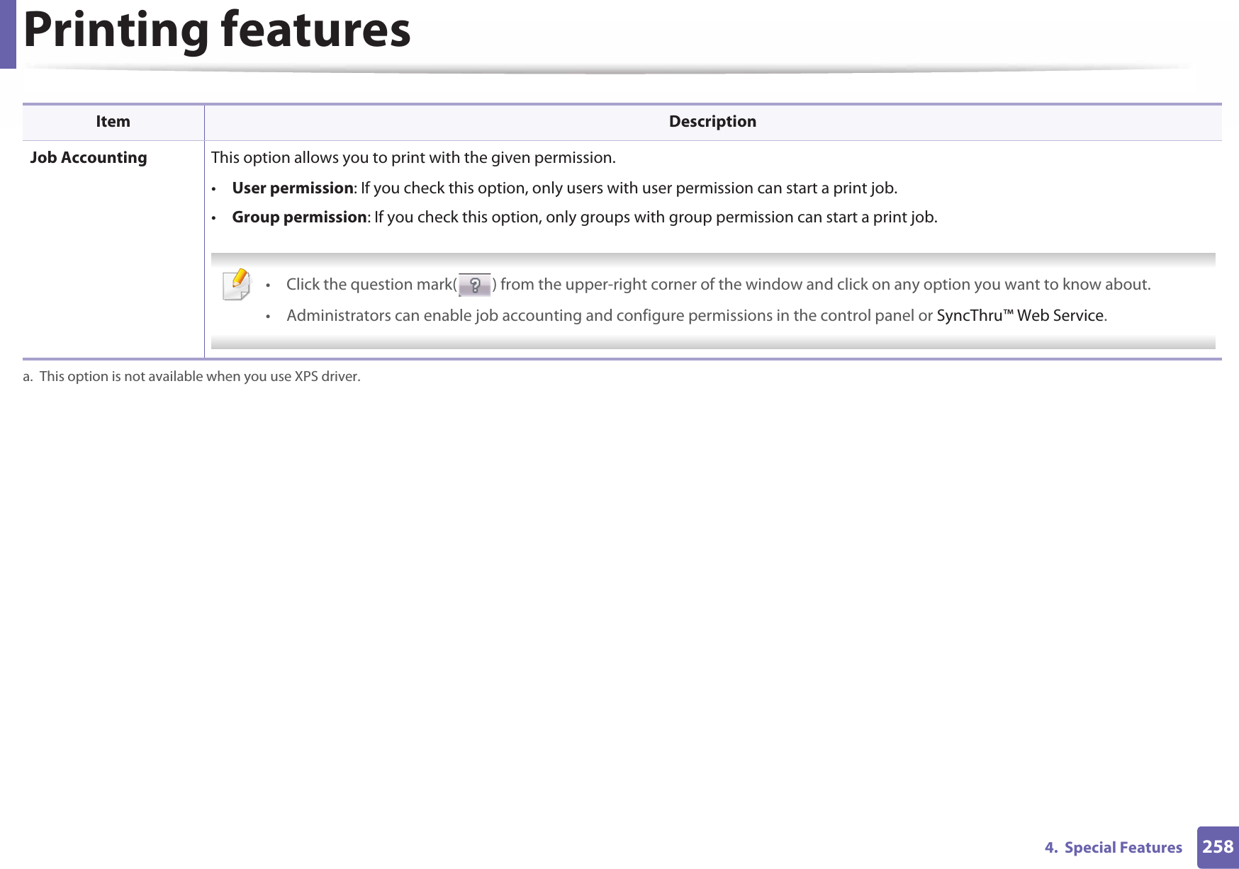 Printing features2584.  Special Features Job Accounting This option allows you to print with the given permission.•User permission: If you check this option, only users with user permission can start a print job.•Group permission: If you check this option, only groups with group permission can start a print job. • Click the question mark( ) from the upper-right corner of the window and click on any option you want to know about.• Administrators can enable job accounting and configure permissions in the control panel or SyncThru™ Web Service. a. This option is not available when you use XPS driver.Item Description