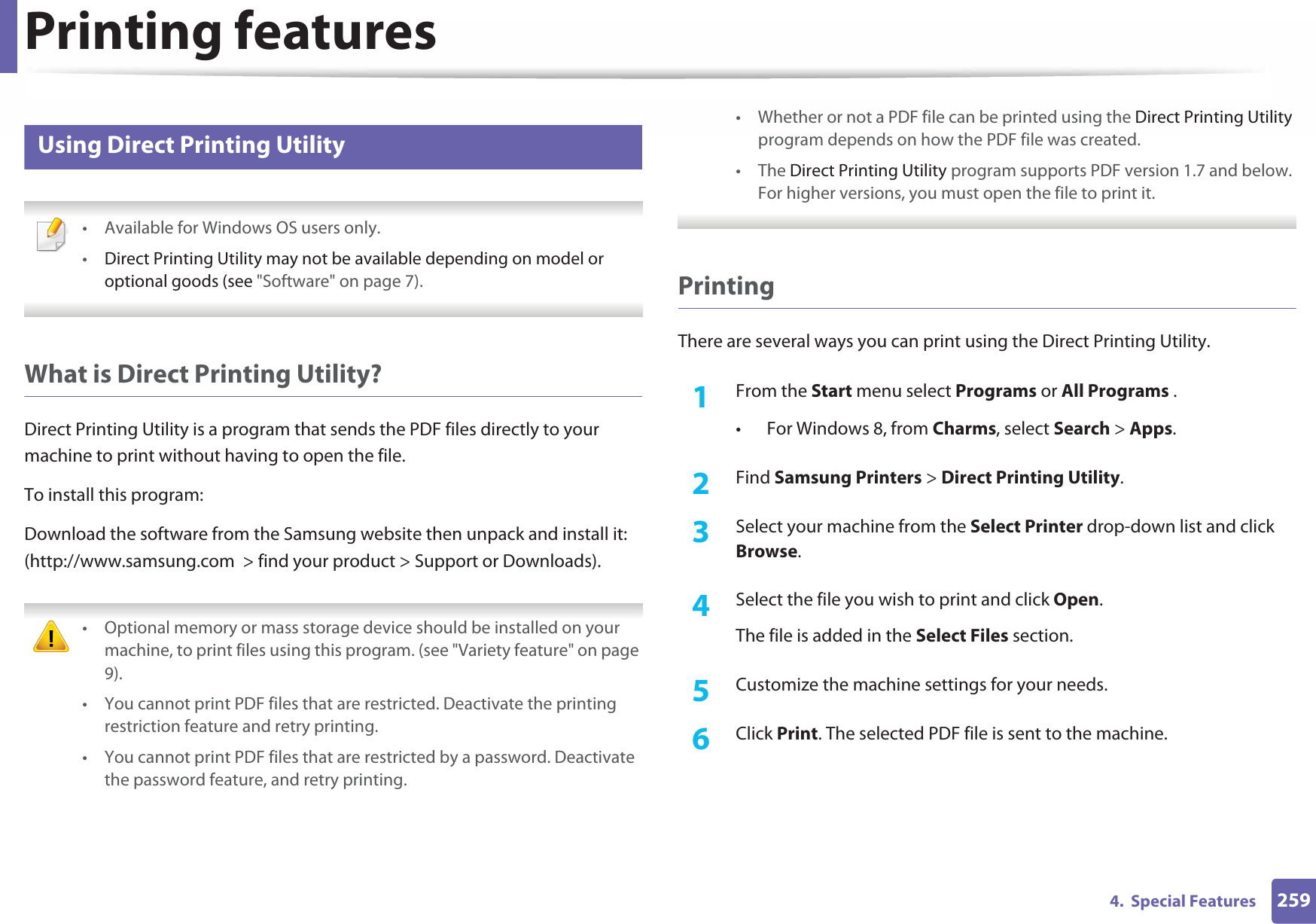 Printing features2594.  Special Features15 Using Direct Printing Utility • Available for Windows OS users only.•Direct Printing Utility may not be available depending on model or optional goods (see &quot;Software&quot; on page 7).  What is Direct Printing Utility?Direct Printing Utility is a program that sends the PDF files directly to your machine to print without having to open the file.To install this program:Download the software from the Samsung website then unpack and install it: (http://www.samsung.com  &gt; find your product &gt; Support or Downloads). • Optional memory or mass storage device should be installed on your machine, to print files using this program. (see &quot;Variety feature&quot; on page 9).• You cannot print PDF files that are restricted. Deactivate the printing restriction feature and retry printing.• You cannot print PDF files that are restricted by a password. Deactivate the password feature, and retry printing.• Whether or not a PDF file can be printed using the Direct Printing Utility program depends on how the PDF file was created.• The Direct Printing Utility program supports PDF version 1.7 and below. For higher versions, you must open the file to print it. PrintingThere are several ways you can print using the Direct Printing Utility.1From the Start menu select Programs or All Programs .• For Windows 8, from Charms, select Search &gt; Apps.2  Find Samsung Printers &gt; Direct Printing Utility.3  Select your machine from the Select Printer drop-down list and click Browse.4  Select the file you wish to print and click Open.The file is added in the Select Files section.5  Customize the machine settings for your needs. 6  Click Print. The selected PDF file is sent to the machine.