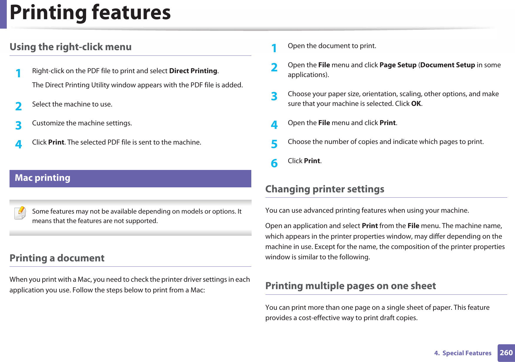 Printing features2604.  Special FeaturesUsing the right-click menu1Right-click on the PDF file to print and select Direct Printing.The Direct Printing Utility window appears with the PDF file is added.2  Select the machine to use.3  Customize the machine settings. 4  Click Print. The selected PDF file is sent to the machine.16 Mac printing Some features may not be available depending on models or options. It means that the features are not supported. Printing a documentWhen you print with a Mac, you need to check the printer driver settings in each application you use. Follow the steps below to print from a Mac:1Open the document to print.2  Open the File menu and click Page Setup (Document Setup in some applications).3  Choose your paper size, orientation, scaling, other options, and make sure that your machine is selected. Click OK.4  Open the File menu and click Print. 5  Choose the number of copies and indicate which pages to print. 6  Click Print.Changing printer settingsYou can use advanced printing features when using your machine.Open an application and select Print from the File menu. The machine name, which appears in the printer properties window, may differ depending on the machine in use. Except for the name, the composition of the printer properties window is similar to the following.Printing multiple pages on one sheet You can print more than one page on a single sheet of paper. This feature provides a cost-effective way to print draft copies.