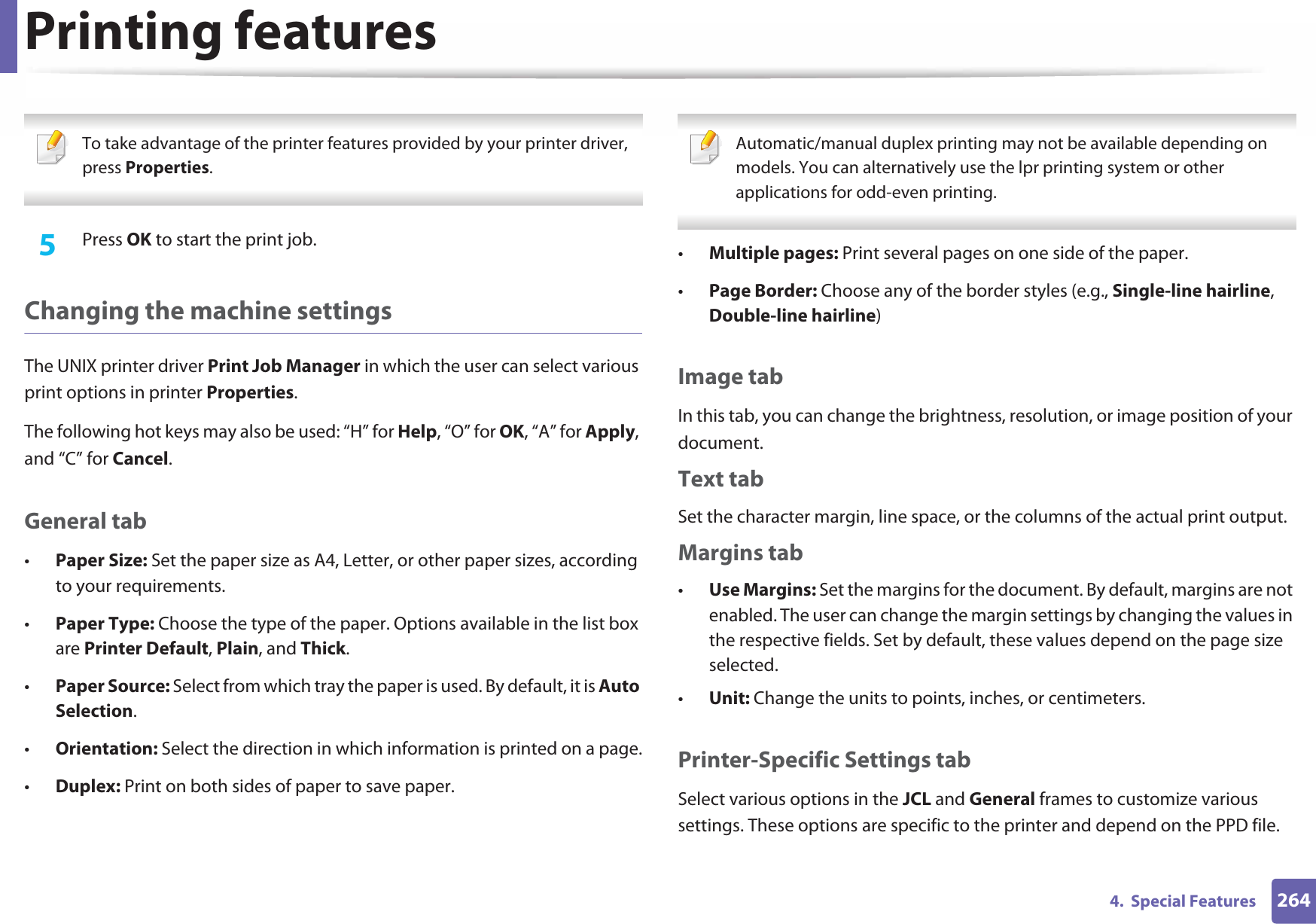 Printing features2644.  Special Features To take advantage of the printer features provided by your printer driver, press Properties. 5  Press OK to start the print job.Changing the machine settingsThe UNIX printer driver Print Job Manager in which the user can select various print options in printer Properties.The following hot keys may also be used: “H” for Help, “O” for OK, “A” for Apply, and “C” for Cancel.General tab•Paper Size: Set the paper size as A4, Letter, or other paper sizes, according to your requirements.•Paper Type: Choose the type of the paper. Options available in the list box are Printer Default, Plain, and Thick.•Paper Source: Select from which tray the paper is used. By default, it is Auto Selection.•Orientation: Select the direction in which information is printed on a page.•Duplex: Print on both sides of paper to save paper. Automatic/manual duplex printing may not be available depending on models. You can alternatively use the lpr printing system or other applications for odd-even printing. •Multiple pages: Print several pages on one side of the paper.•Page Border: Choose any of the border styles (e.g., Single-line hairline, Double-line hairline)Image tabIn this tab, you can change the brightness, resolution, or image position of your document.Text tabSet the character margin, line space, or the columns of the actual print output.Margins tab•Use Margins: Set the margins for the document. By default, margins are not enabled. The user can change the margin settings by changing the values in the respective fields. Set by default, these values depend on the page size selected.•Unit: Change the units to points, inches, or centimeters.Printer-Specific Settings tabSelect various options in the JCL and General frames to customize various settings. These options are specific to the printer and depend on the PPD file.