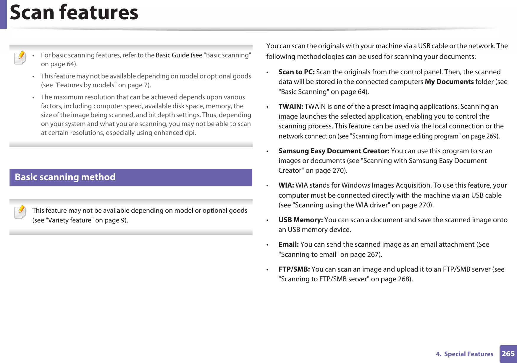 2654.  Special FeaturesScan features • For basic scanning features, refer to the Basic Guide (see &quot;Basic scanning&quot; on page 64).• This feature may not be available depending on model or optional goods (see &quot;Features by models&quot; on page 7).• The maximum resolution that can be achieved depends upon various factors, including computer speed, available disk space, memory, the size of the image being scanned, and bit depth settings. Thus, depending on your system and what you are scanning, you may not be able to scan at certain resolutions, especially using enhanced dpi. 19 Basic scanning method This feature may not be available depending on model or optional goods (see &quot;Variety feature&quot; on page 9). You can scan the originals with your machine via a USB cable or the network. The following methodoloqies can be used for scanning your documents:•Scan to PC: Scan the originals from the control panel. Then, the scanned data will be stored in the connected computers My Documents folder (see &quot;Basic Scanning&quot; on page 64).•TWAIN: TWAIN is one of the a preset imaging applications. Scanning an image launches the selected application, enabling you to control the scanning process. This feature can be used via the local connection or the network connection (see &quot;Scanning from image editing program&quot; on page 269).•Samsung Easy Document Creator: You can use this program to scan images or documents (see &quot;Scanning with Samsung Easy Document Creator&quot; on page 270).•WIA: WIA stands for Windows Images Acquisition. To use this feature, your computer must be connected directly with the machine via an USB cable (see &quot;Scanning using the WIA driver&quot; on page 270).•USB Memory: You can scan a document and save the scanned image onto an USB memory device.•Email: You can send the scanned image as an email attachment (See &quot;Scanning to email&quot; on page 267).•FTP/SMB: You can scan an image and upload it to an FTP/SMB server (see &quot;Scanning to FTP/SMB server&quot; on page 268).