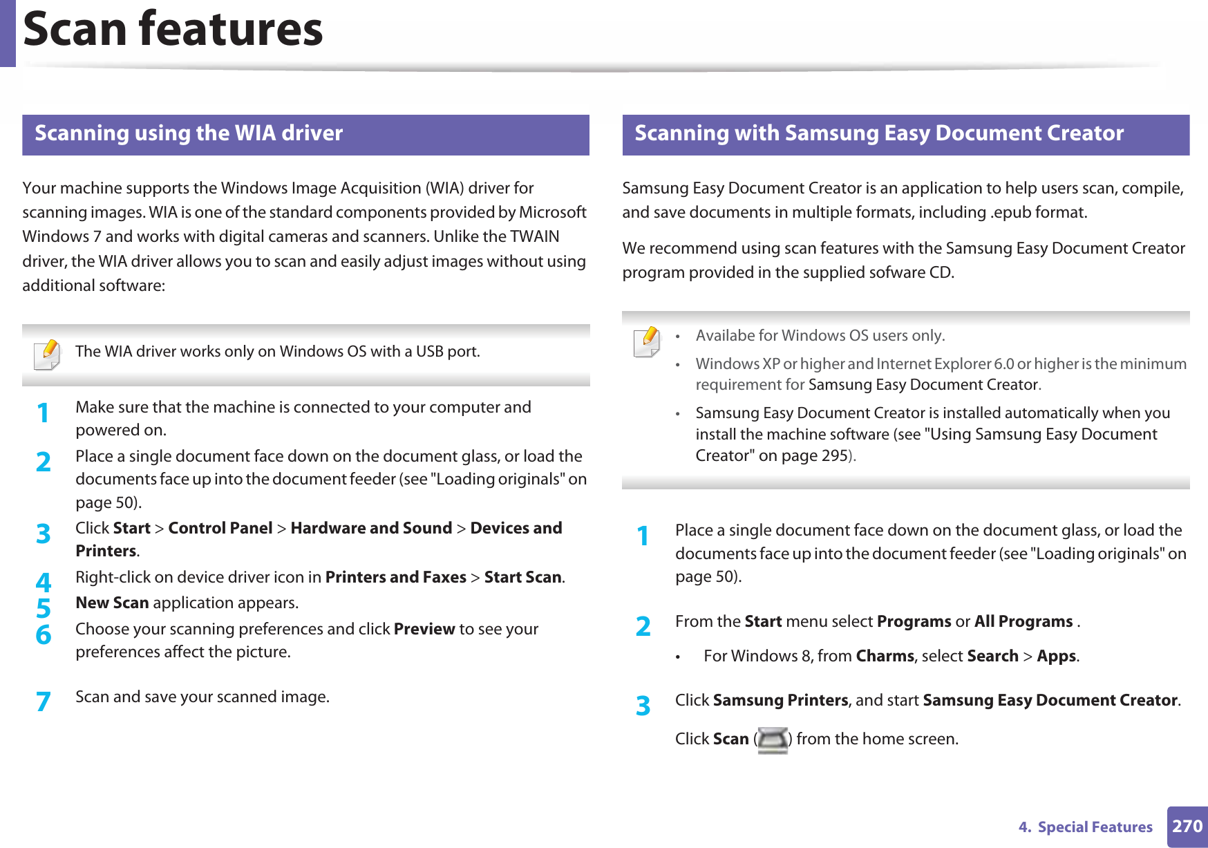Scan features2704.  Special Features25 Scanning using the WIA driverYour machine supports the Windows Image Acquisition (WIA) driver for scanning images. WIA is one of the standard components provided by Microsoft Windows 7 and works with digital cameras and scanners. Unlike the TWAIN driver, the WIA driver allows you to scan and easily adjust images without using additional software: The WIA driver works only on Windows OS with a USB port. 1Make sure that the machine is connected to your computer and powered on.2  Place a single document face down on the document glass, or load the documents face up into the document feeder (see &quot;Loading originals&quot; on page 50).3  Click Start &gt; Control Panel &gt; Hardware and Sound &gt; Devices and Printers.4  Right-click on device driver icon in Printers and Faxes &gt; Start Scan.5  New Scan application appears.6  Choose your scanning preferences and click Preview to see your preferences affect the picture.7  Scan and save your scanned image.26 Scanning with Samsung Easy Document CreatorSamsung Easy Document Creator is an application to help users scan, compile, and save documents in multiple formats, including .epub format.We recommend using scan features with the Samsung Easy Document Creator program provided in the supplied sofware CD. • Availabe for Windows OS users only.• Windows XP or higher and Internet Explorer 6.0 or higher is the minimum requirement for Samsung Easy Document Creator.•Samsung Easy Document Creator is installed automatically when you install the machine software (see &quot;Using Samsung Easy Document Creator&quot; on page 295). 1Place a single document face down on the document glass, or load the documents face up into the document feeder (see &quot;Loading originals&quot; on page 50).2  From the Start menu select Programs or All Programs .• For Windows 8, from Charms, select Search &gt; Apps.3  Click Samsung Printers, and start Samsung Easy Document Creator.Click Scan ( ) from the home screen.