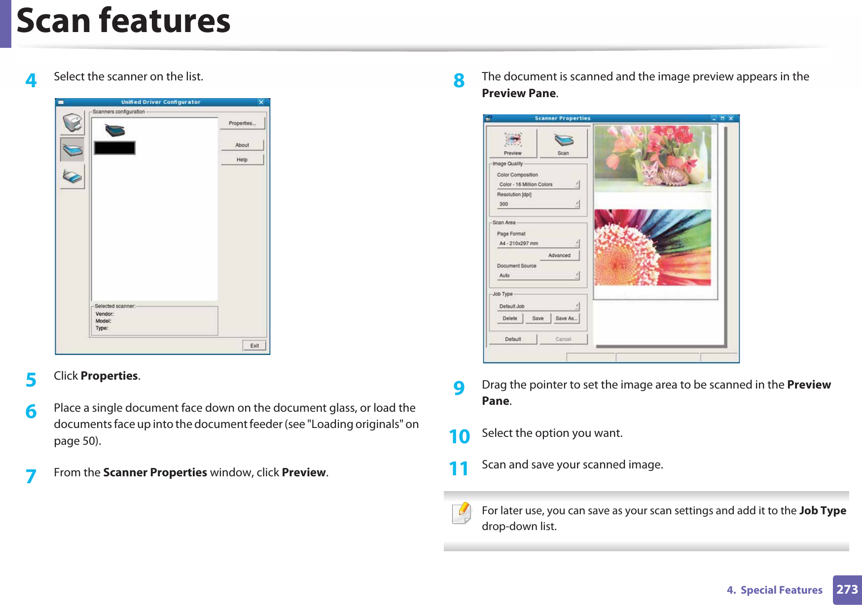 Scan features2734.  Special Features4  Select the scanner on the list.5  Click Properties. 6  Place a single document face down on the document glass, or load the documents face up into the document feeder (see &quot;Loading originals&quot; on page 50).7  From the Scanner Properties window, click Preview.8  The document is scanned and the image preview appears in the Preview Pane.9  Drag the pointer to set the image area to be scanned in the Preview Pane.10  Select the option you want. 11  Scan and save your scanned image. For later use, you can save as your scan settings and add it to the Job Type drop-down list.  