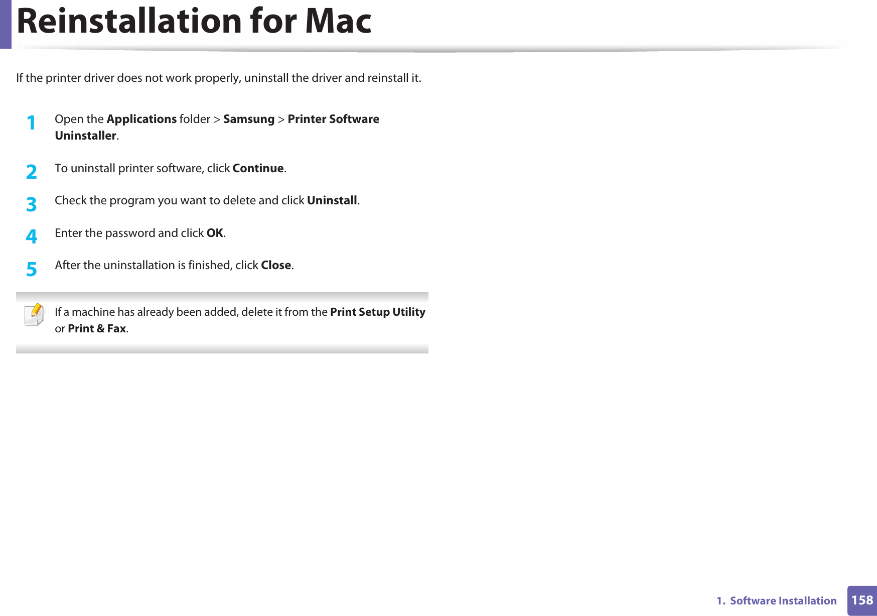 1581.  Software InstallationReinstallation for MacIf the printer driver does not work properly, uninstall the driver and reinstall it.1Open the Applications folder &gt; Samsung &gt; Printer Software Uninstaller.2  To uninstall printer software, click Continue.3  Check the program you want to delete and click Uninstall.4  Enter the password and click OK.5  After the uninstallation is finished, click Close. If a machine has already been added, delete it from the Print Setup Utility or Print &amp; Fax. 