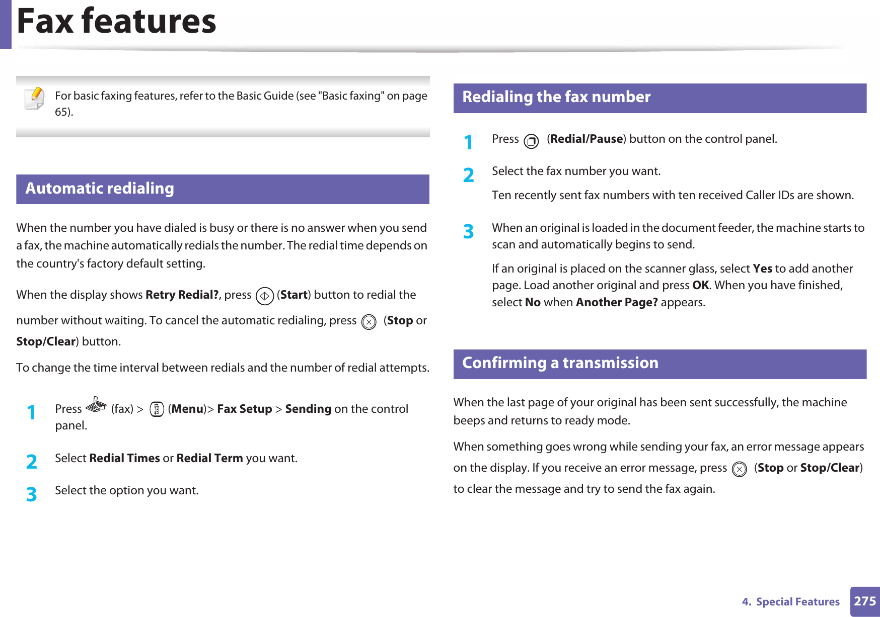 2754.  Special FeaturesFax features For basic faxing features, refer to the Basic Guide (see &quot;Basic faxing&quot; on page 65). 29 Automatic redialingWhen the number you have dialed is busy or there is no answer when you send a fax, the machine automatically redials the number. The redial time depends on the country&apos;s factory default setting. When the display shows Retry Redial?, press  (Start) button to redial the number without waiting. To cancel the automatic redialing, press   (Stop or Stop/Clear) button. To change the time interval between redials and the number of redial attempts.1Press   (fax) &gt;   (Menu)&gt; Fax Setup &gt; Sending on the control panel.2  Select Redial Times or Redial Term you want.3  Select the option you want.30 Redialing the fax number1Press  (Redial/Pause) button on the control panel. 2  Select the fax number you want.Ten recently sent fax numbers with ten received Caller IDs are shown.3  When an original is loaded in the document feeder, the machine starts to scan and automatically begins to send.If an original is placed on the scanner glass, select Yes to add another page. Load another original and press OK. When you have finished, select No when Another Page? appears.31 Confirming a transmissionWhen the last page of your original has been sent successfully, the machine beeps and returns to ready mode.When something goes wrong while sending your fax, an error message appears on the display. If you receive an error message, press   (Stop or Stop/Clear) to clear the message and try to send the fax again. 
